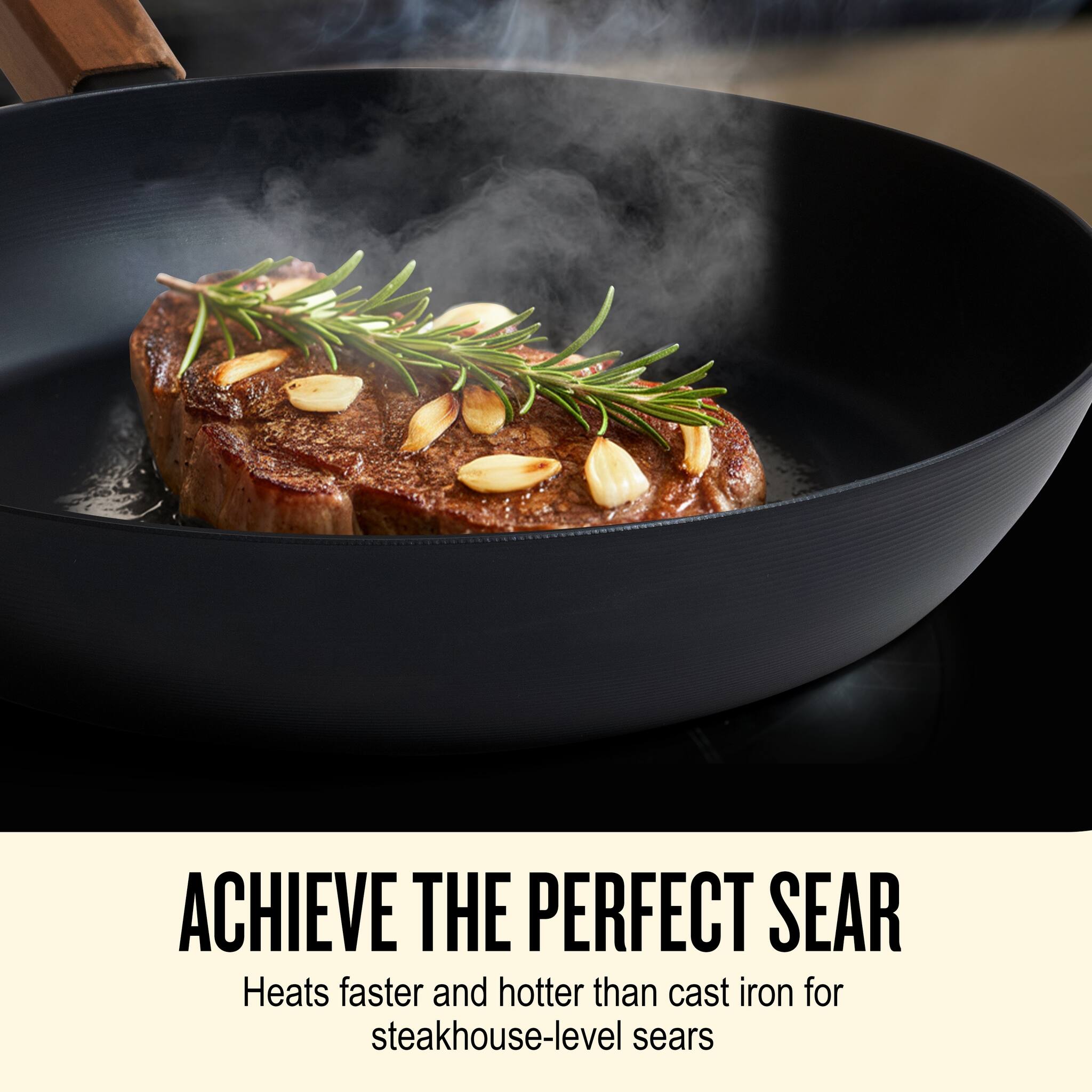 ACHIEVE THE PERFECT SEAR

Heats faster and hotter than cast iron for steakhouse-level sears