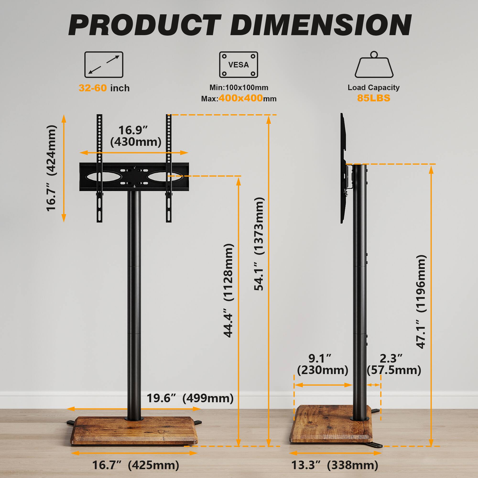 PRODUCT DIMENSION

- 32-60 inch
- 16.9" (430mm)
- 16.7" (424mm)
- 19.6" (499mm)
- 16.7" (425mm)
- 13.3" (338mm)
- 44.4" (1128mm)
- 47.1" (1196mm)
- 54.1" (1373mm)
- 9.1" (230mm)
- 2.3" (57.5mm)

VESA
- Min: 100x100mm
- Max: 400x400mm

Load Capacity
- 85LBS