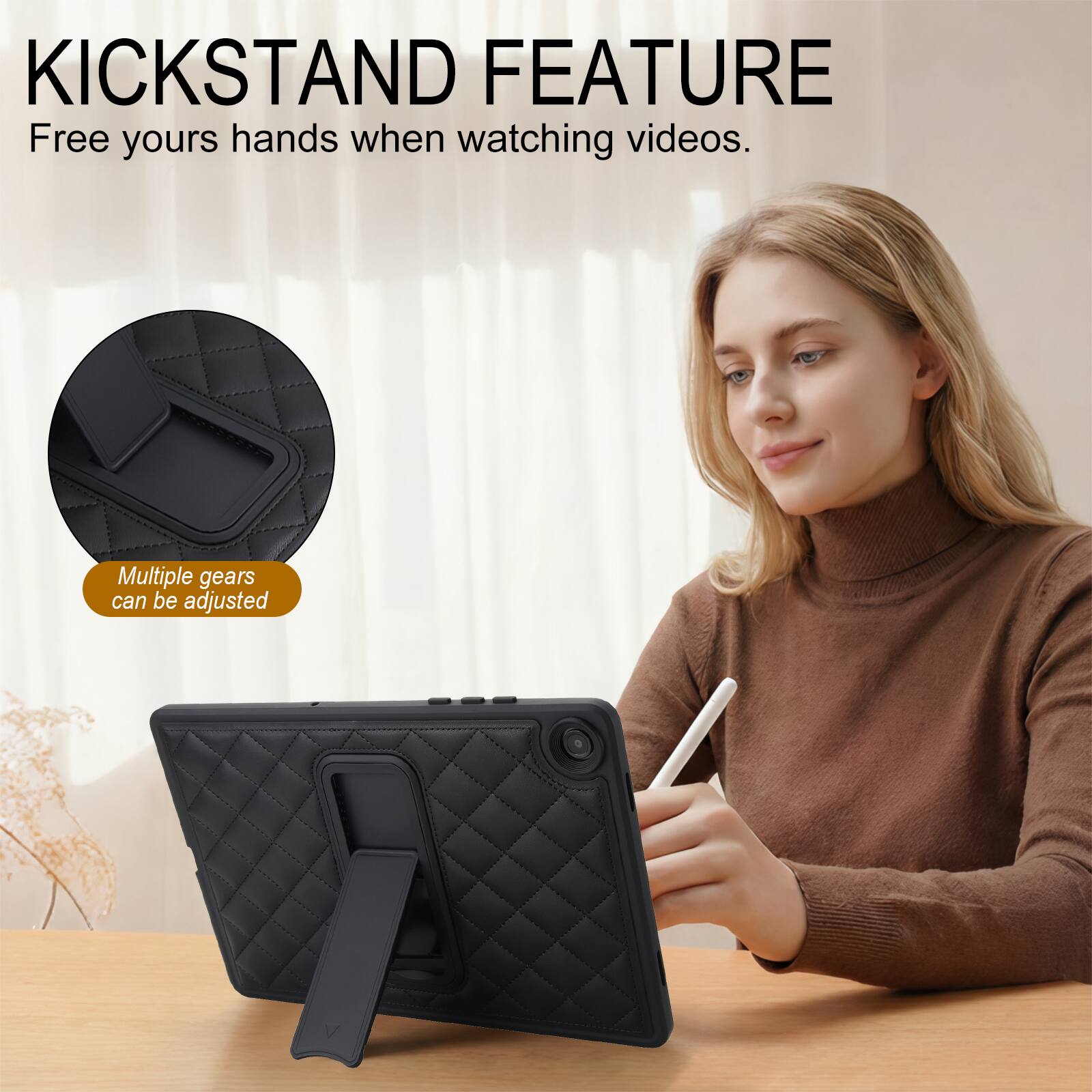KICKSTAND FEATURE  
Free yours hands when watching videos.  
Multiple gears can be adjusted