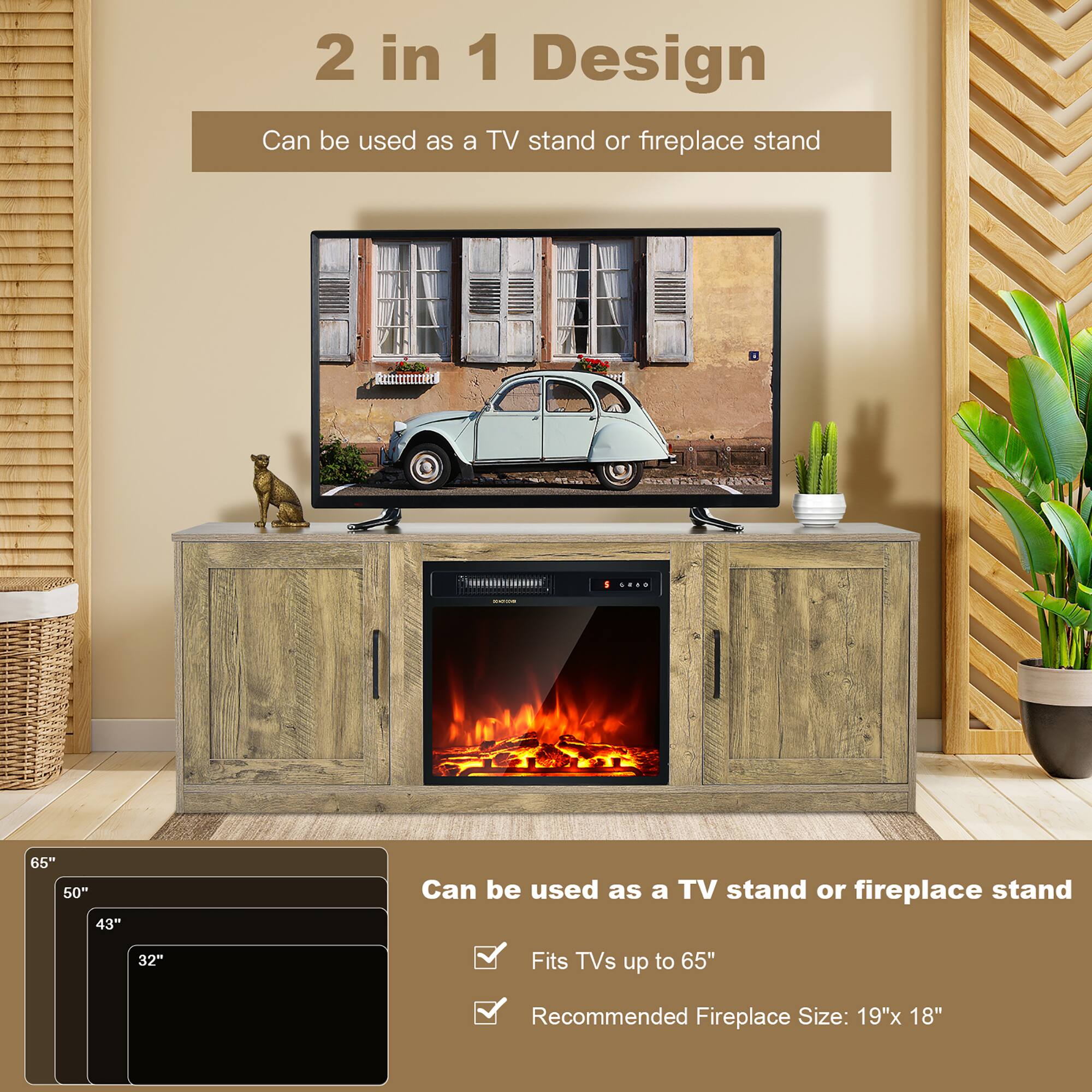 2 in 1 Design
Can be used as a TV stand or fireplace stand
Fits TVs up to 65"
Recommended Fireplace Size: 19"x 18"