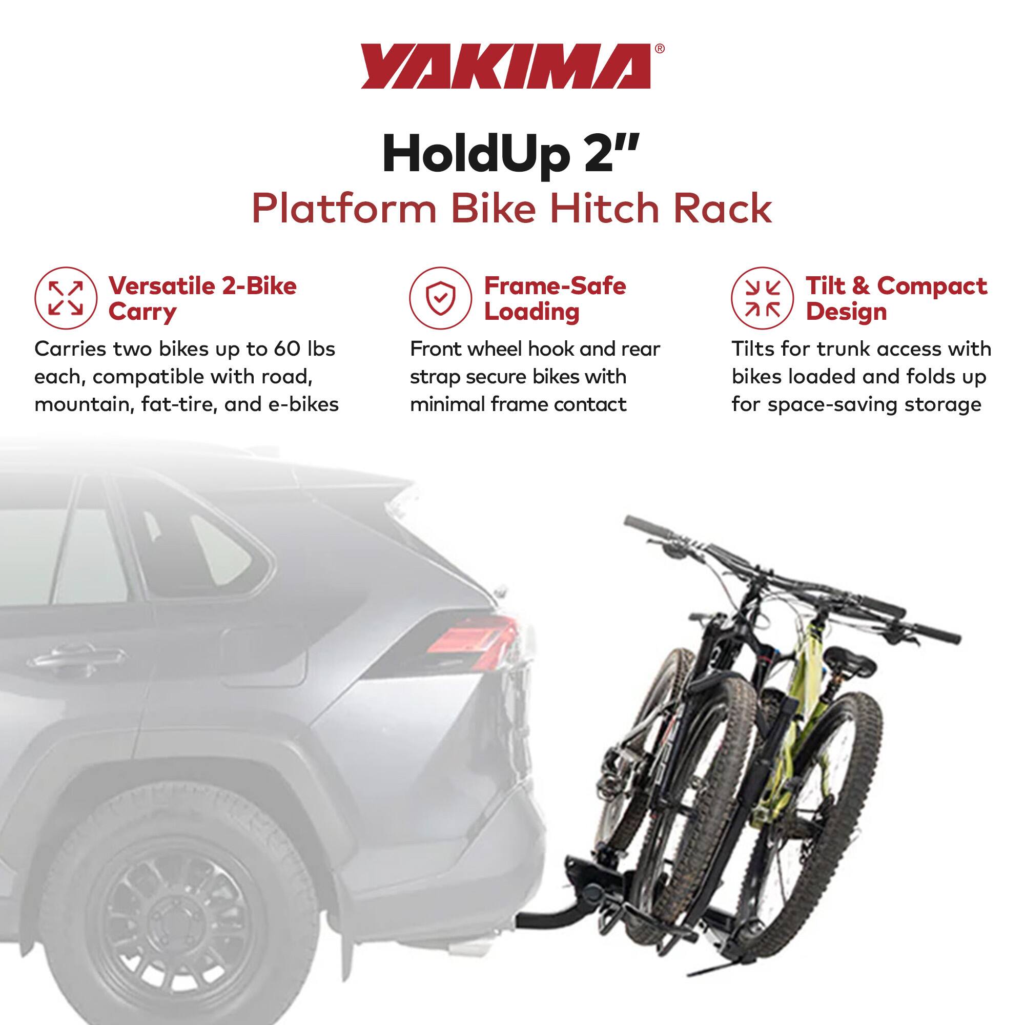 YAKIMA HoldUp 2" Platform Bike Hitch Rack

Versatile 2-Bike Carry
Carries two bikes up to 60 lbs each, compatible with road, mountain, fat-tire, and e-bikes

Frame-Safe Loading
Front wheel hook and rear strap secure bikes with minimal frame contact

Tilt & Compact 7R Design
Tilts for trunk access with bikes loaded and folds up for space-saving storage