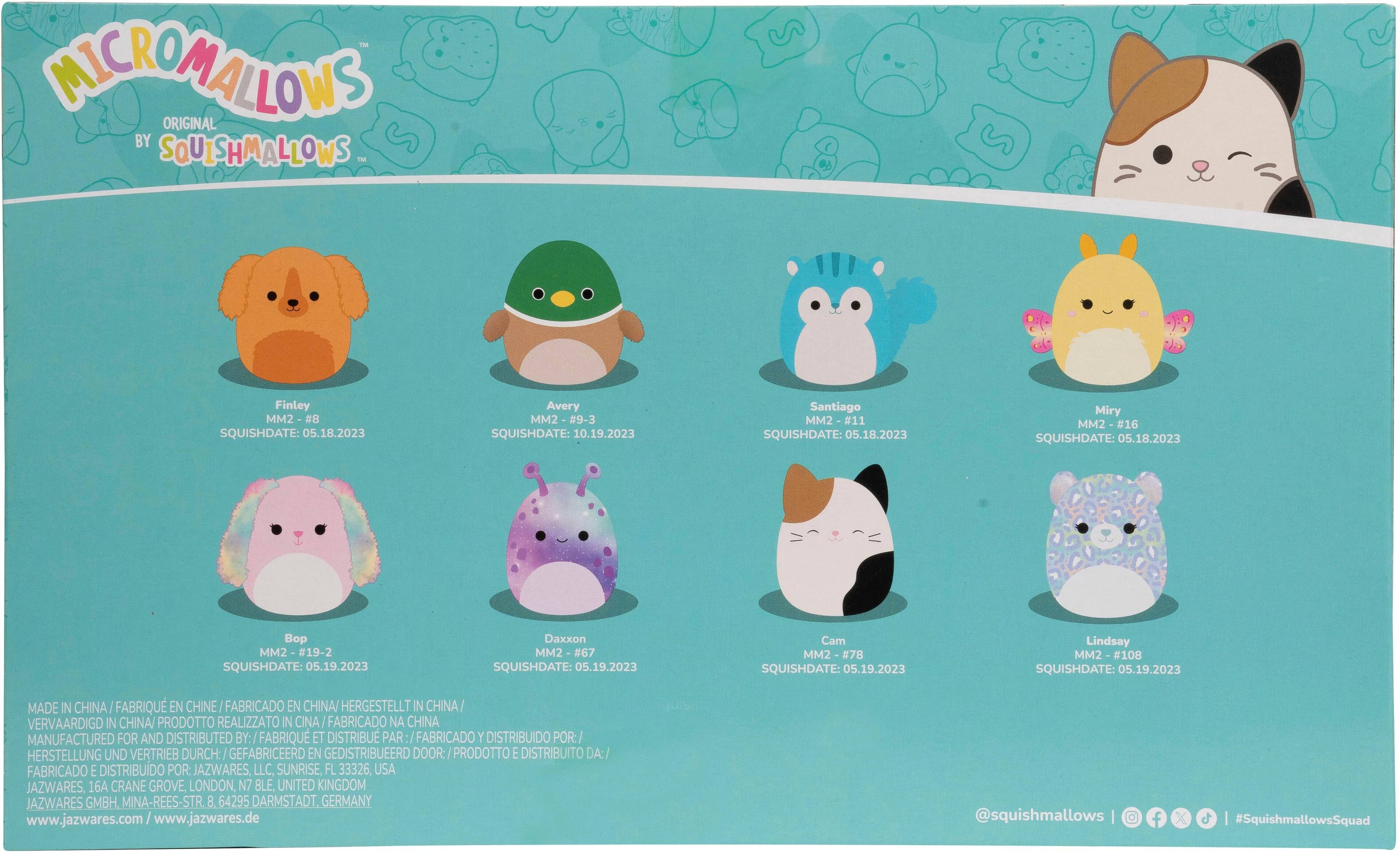 MicroMallows Original by Squishmallows TM

Finley MM2 - #8
SquishDate: 05.18.2023

Avery MM2 - #9
SquishDate: 10.19.2023

Santiago MM2 - #11
SquishDate: 05.18.2023

Miry MM2 - #16
SquishDate: 05.18.2023

Bo MM2 - #19-2
SquishDate: 05.19.2023

Daxxon MM2 - #67
SquishDate: 05.19.2023

Cam MM2 - #78
SquishDate: 05.19.2023

Lindsay MM2 - #108
SquishDate: 05.19.2023

Made in China
Fabriqué en Chine
Hergestellt in China
Vervaardigd in China
Manufactured for and distributed by:
Fabriqué et distribué par:
Hergestellt und vertreibt durch:
JAZWARES, LLC, Sunrise, FL 33326, USA
JAZWARES, 16A Crane Grove, London, N7 BLE, United Kingdom
JAZWARES GMBH. Mina-Rees-Str. 8. 64295 Darmstadt, Germany
www.jazwares.com
www.jazwares.de
@squishmallows | f | c |