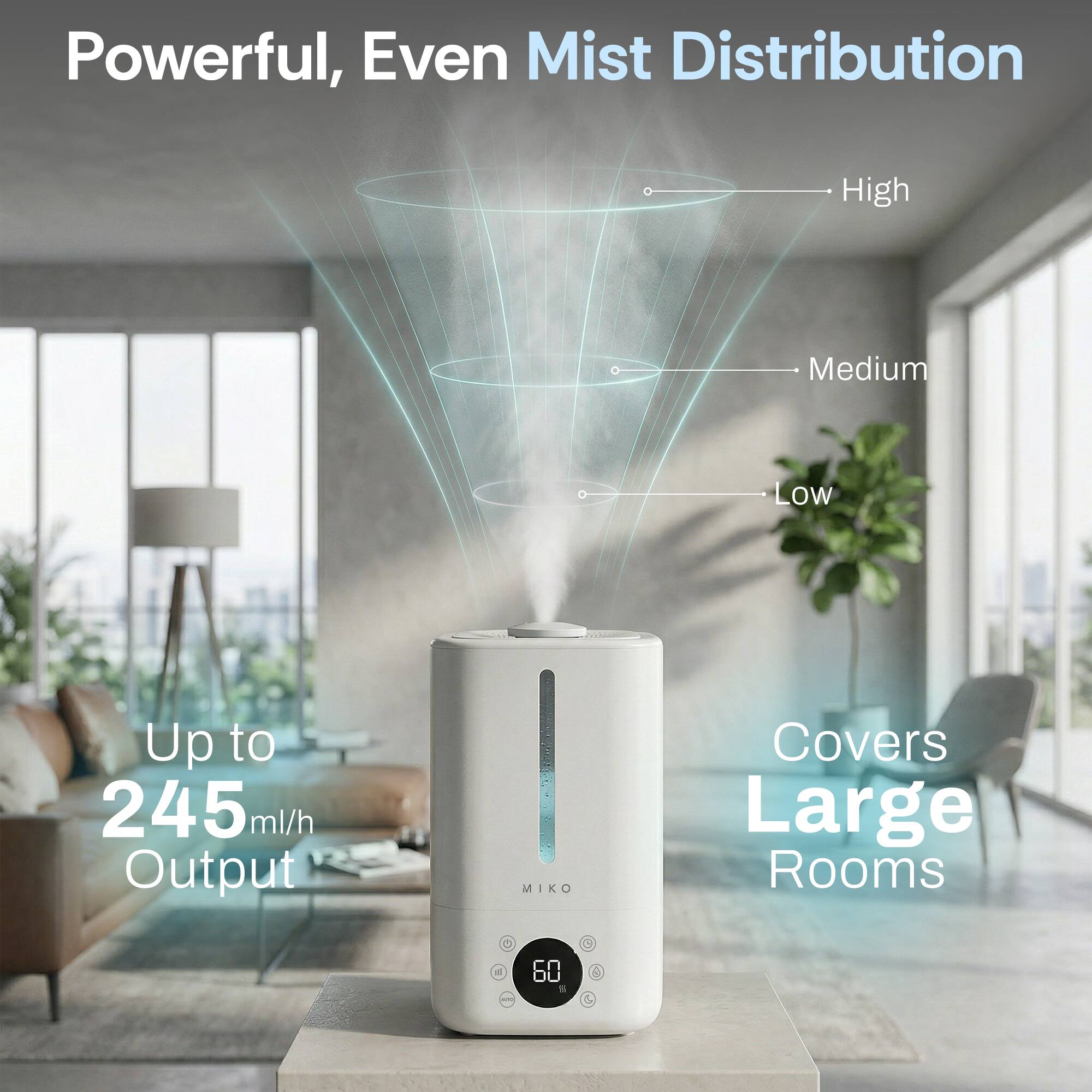 Powerful, Even Mist Distribution

High
Medium
Low

Up to 245 ml/h Output

Covers Large Rooms

MIKO
