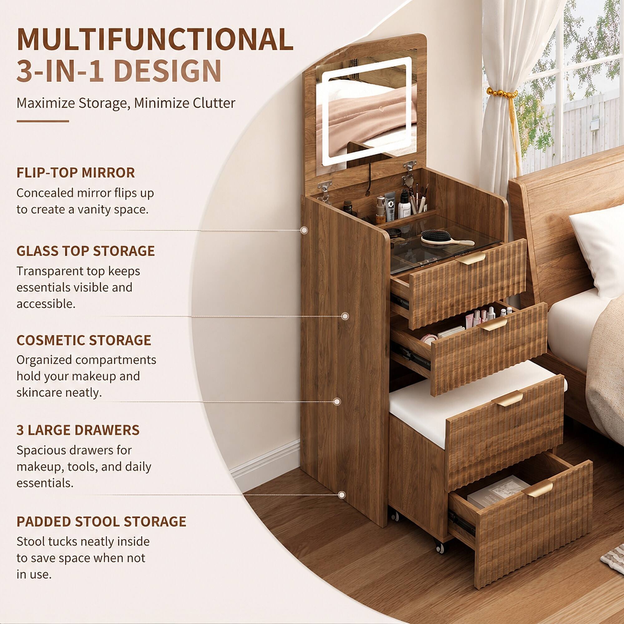 MULTIFUNCTIONAL 3-IN-1 DESIGN  
Maximize Storage, Minimize Clutter

FLIP-TOP MIRROR  
Concealed mirror flips up to create a vanity space.

GLASS TOP STORAGE  
Transparent top keeps essentials visible and accessible.

COSMETIC STORAGE  
Organized compartments hold your makeup and skincare neatly.

3 LARGE DRAWERS  
Spacious drawers for makeup, tools, and daily essentials.

PADDED STOOL STORAGE  
Stool tucks neatly inside to save space when not in use.