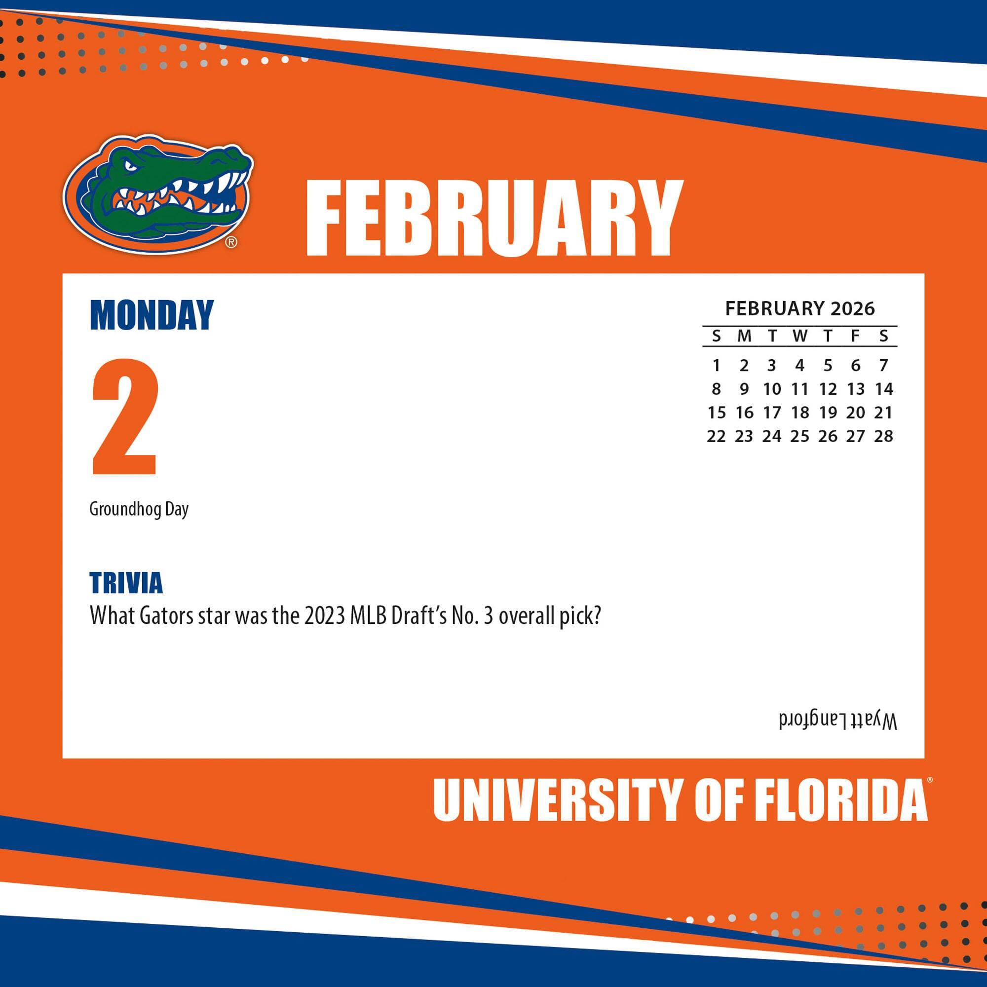 FEBRUARY

MONDAY

2

Groundhog Day

TRIVIA

What Gators star was the 2023 MLB Draft's No. 3 overall pick?

FEBRUARY 2026

S M T W T F S

1 2 3 4 5 6 7

8 9 10 11 12 13 14

15 16 17 18 19 20 21

22 23 24 25 26 27 28

UNIVERSITY OF FLORIDA