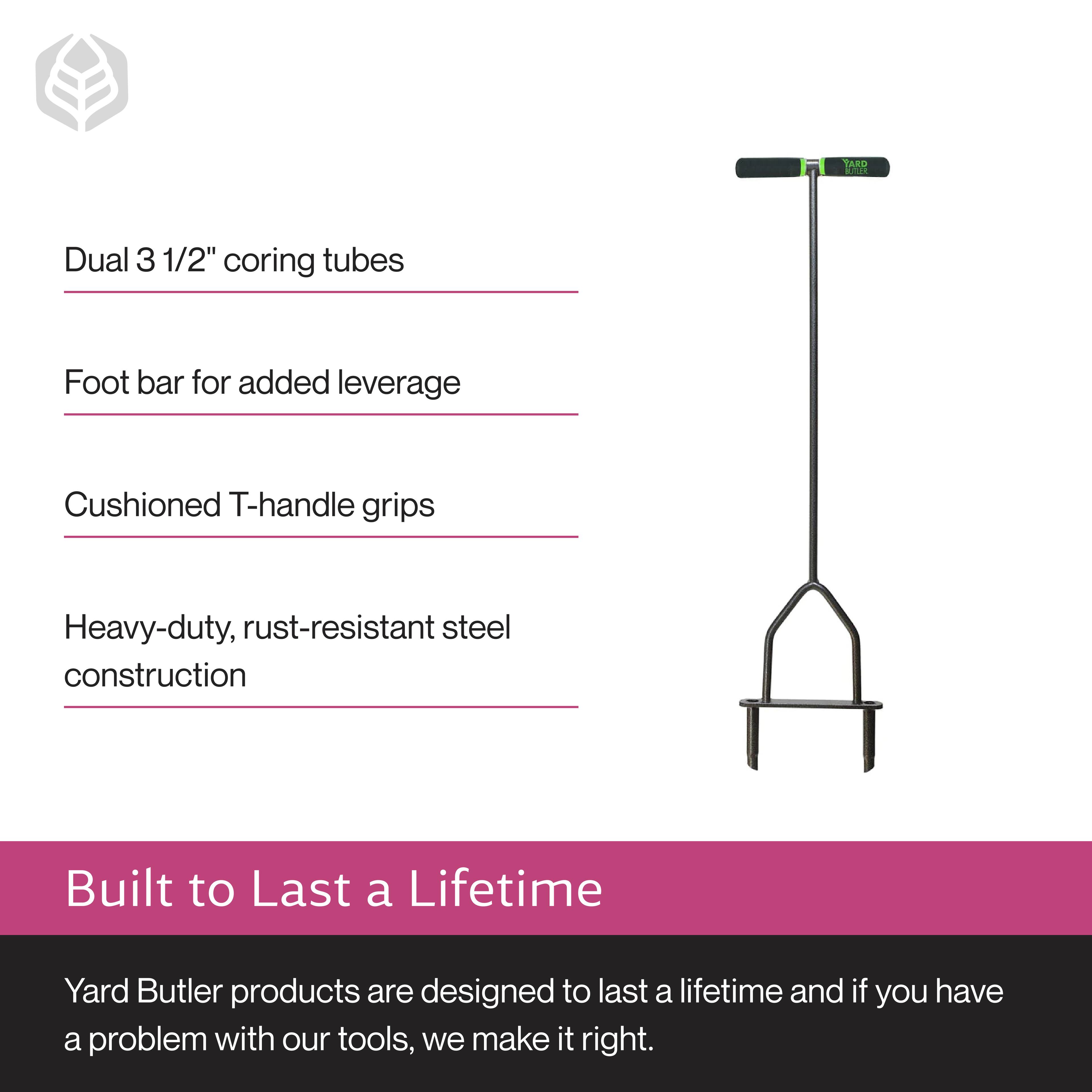 Dual 3 1/2" coring tubes  
Foot bar for added leverage  
Cushioned T-handle grips  
Heavy-duty, rust-resistant steel construction  

Built to Last a Lifetime  

Yard Butler products are designed to last a lifetime and if you have a problem with our tools, we make it right.