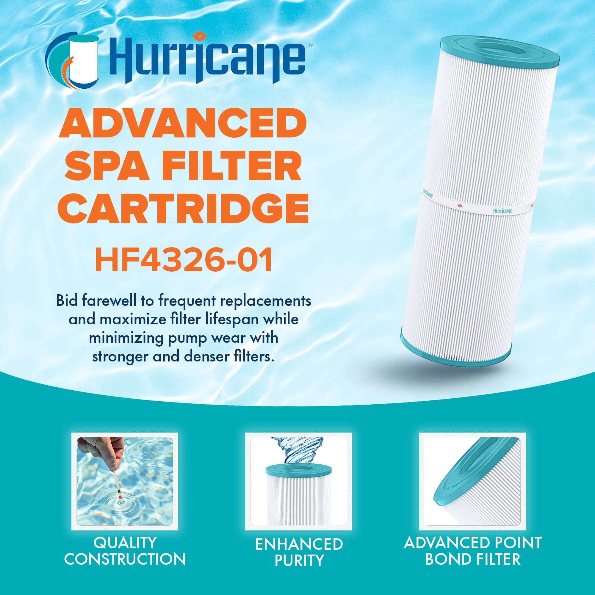 Hurricane  
ADVANCED SPA FILTER CARTRIDGE  
HF4326-01  

Bid farewell to frequent replacements and maximize filter lifespan while minimizing pump wear with stronger and denser filters.  

QUALITY CONSTRUCTION  
ENHANCED PURITY  
ADVANCED POINT BOND FILTER