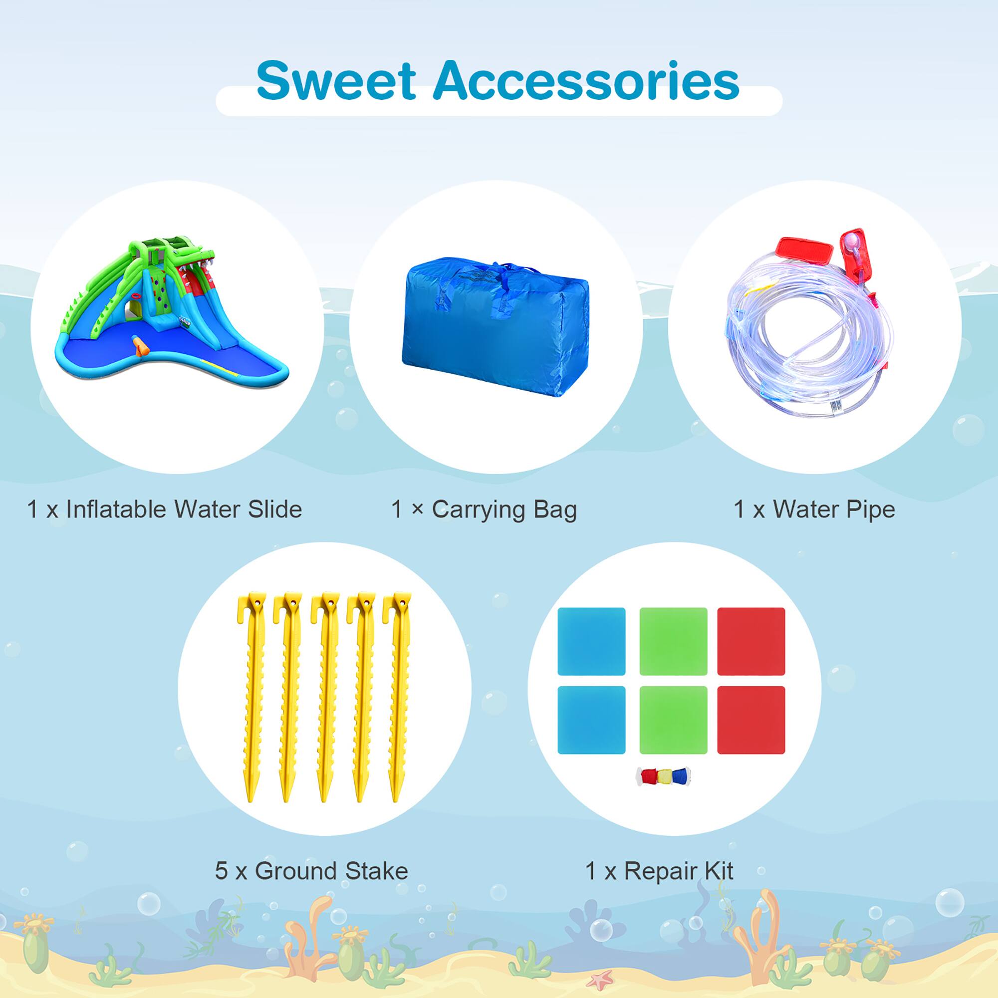 Sweet Accessories

1 x Inflatable Water Slide  
1 x Carrying Bag  
1 x Water Pipe  
5 x Ground Stake  
1 x Repair Kit