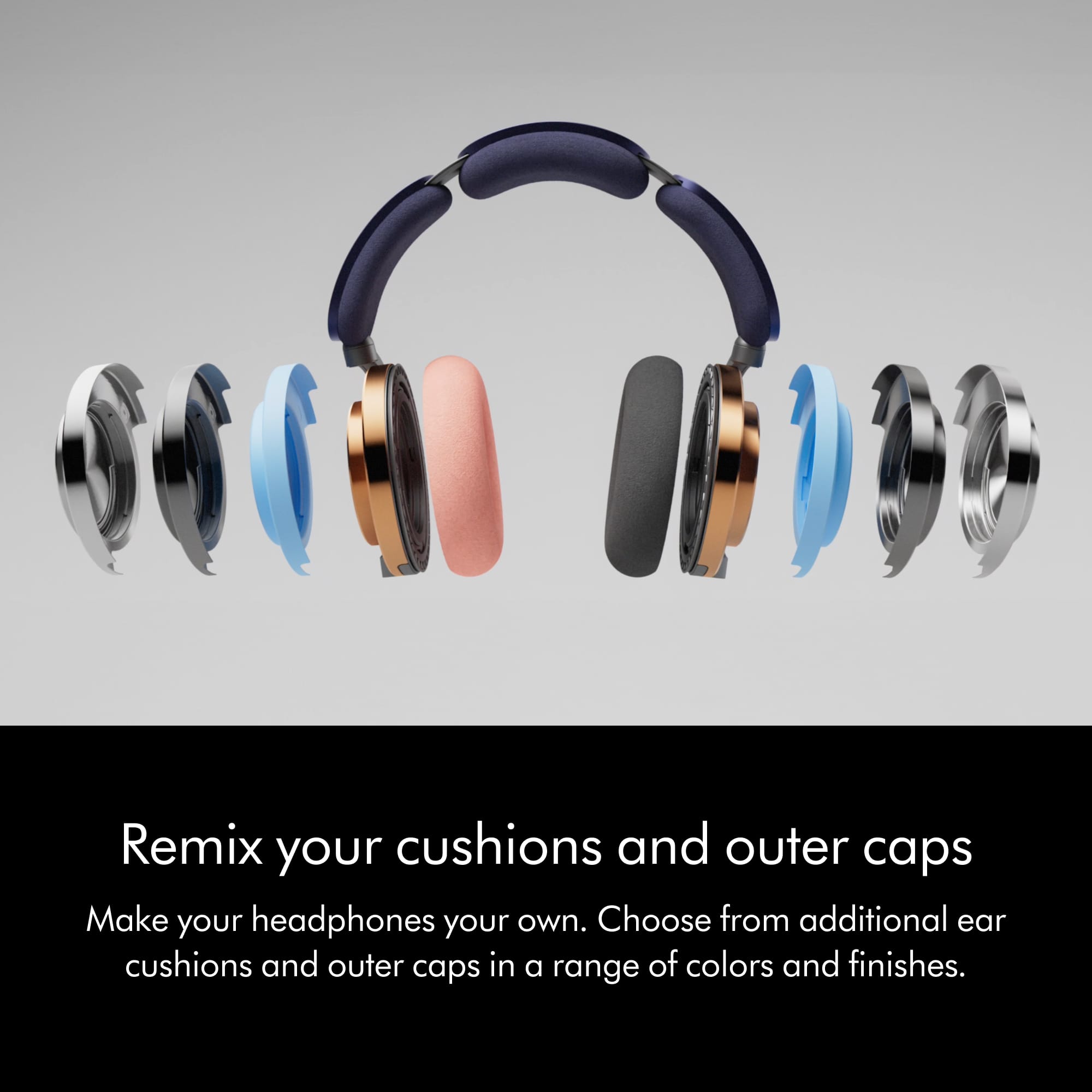 Remix your cushions and outer caps. Make your headphones your own. Choose from additional ear cushions and outer caps in a range of colors and finishes.