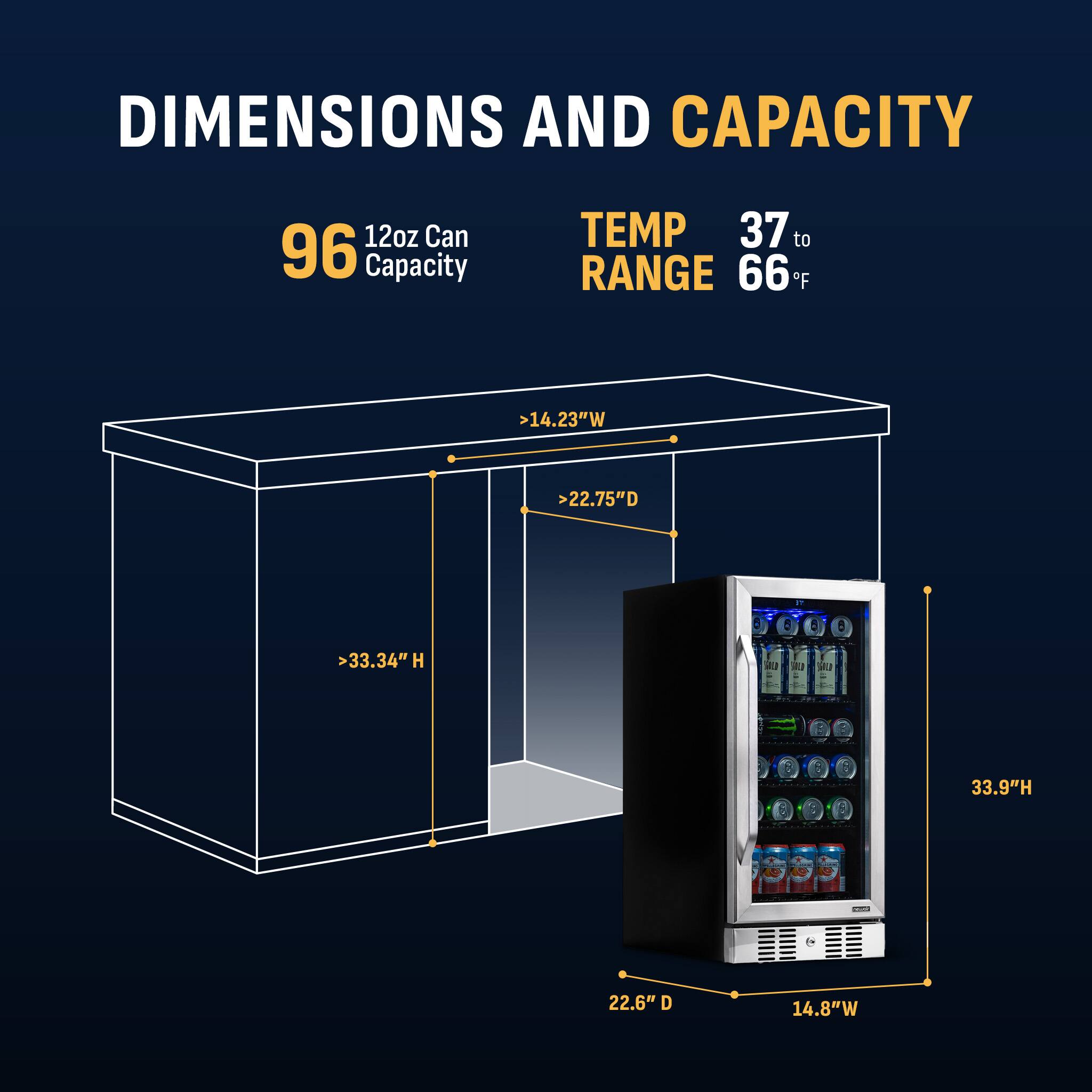 DIMENSIONS AND CAPACITY

- 12oz Can Capacity: 96
- TEMP RANGE: 37 to 66°F

Dimensions:
- Width: >14.23" W
- Depth: >22.75" D
- Height: >33.34" H

Actual Dimensions:
- Height: 33.9" H
- Depth: 22.6" D
- Width: 14.8" W