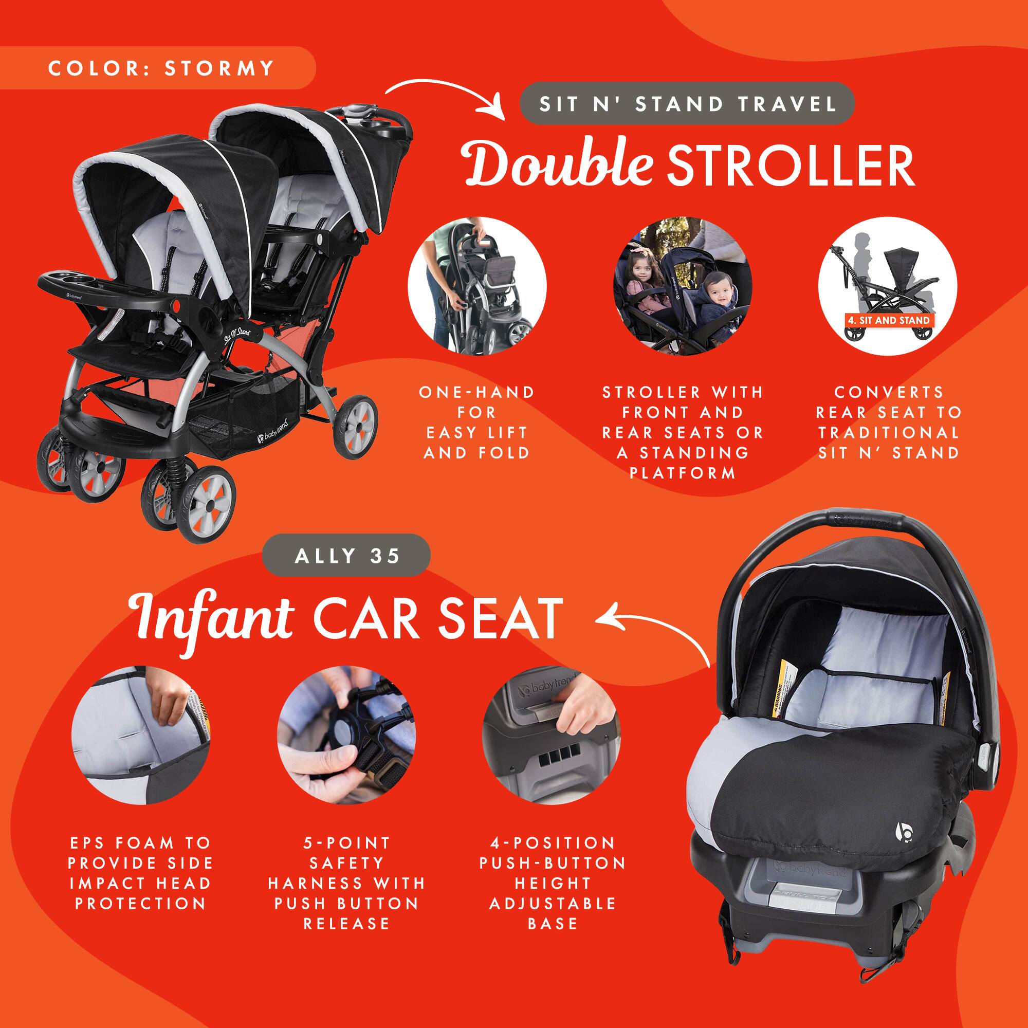 COLOR: STORMY

SIT N' STAND TRAVEL Double STROLLER

- ONE-HAND FOR EASY LIFT AND FOLD
- STROLLER WITH FRONT AND REAR SEATS OR A STANDING PLATFORM
- CONVERTS REAR SEAT TO TRADITIONAL SIT N' STAND

ALLY 35

Infant CAR SEAT

- EPS FOAM TO PROVIDE SIDE IMPACT HEAD PROTECTION
- 5-POINT SAFETY HARNESS WITH PUSH BUTTON RELEASE
- 4-POSITION PUSH BUTTON ADJUSTABLE HEIGHT BASE