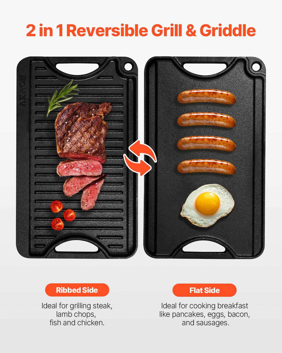 2 in 1 Reversible Grill & Griddle

Ribbed Side
Ideal for grilling steak, lamb chops, fish and chicken.

Flat Side
Ideal for cooking breakfast like pancakes, eggs, bacon, and sausages.