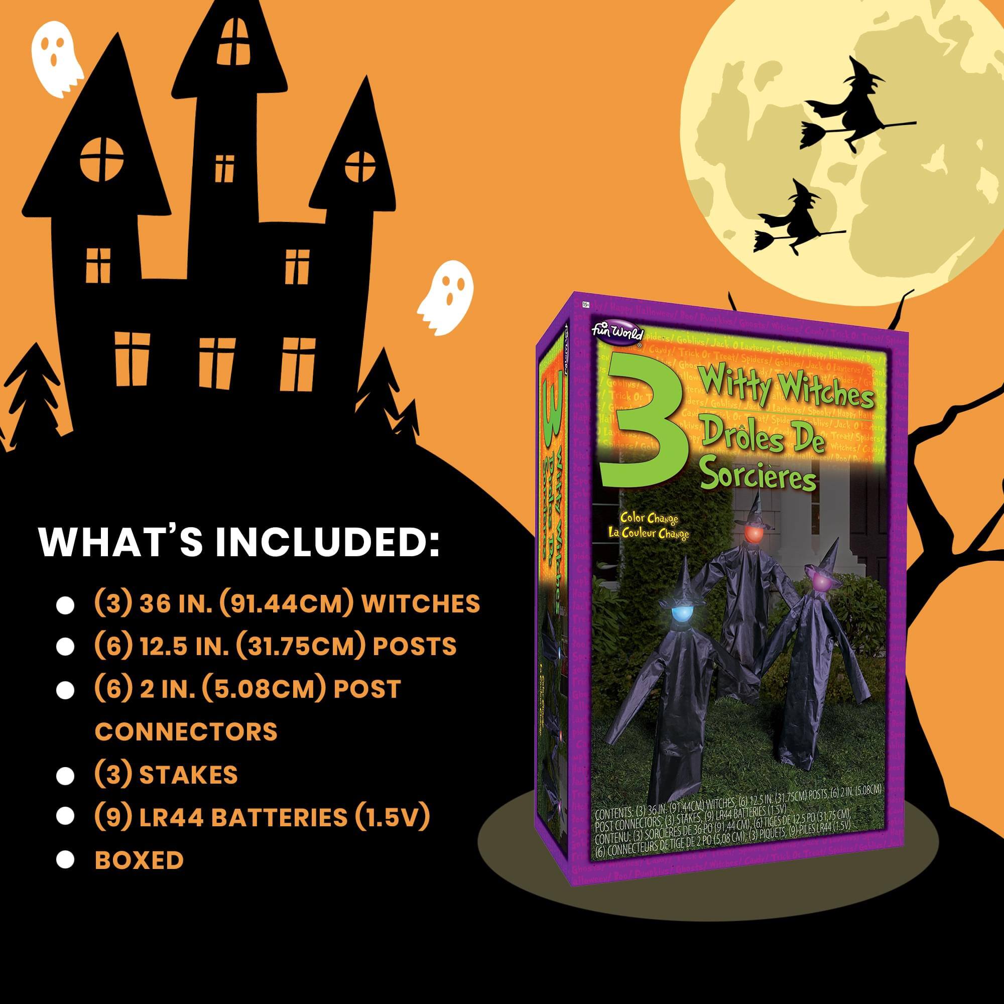 WHAT'S INCLUDED:  
- (3) 36 IN. (91.44CM) WITCHES  
- (6) 12.5 IN. (31.75CM) POSTS  
- (6) 2 IN. (5.08CM) POST CONNECTORS  
- (3) STAKES  
- (9) LR44 BATTERIES (1.5V)  
- BOXED  

Witty Witches  
Droles De Sorcières  
Color Change  
La Couleur Change  

CONTENTS:  
- (3) 36 IN. (91.44CM) WITCHES  
- (6) 12.5 IN. (31.75CM) POSTS  
- (6) 2 IN. (5.08CM) POST CONNECTORS  
- (3) STAKES  
- (9) LR44 BATTERIES (1.5V)  
- BOXED