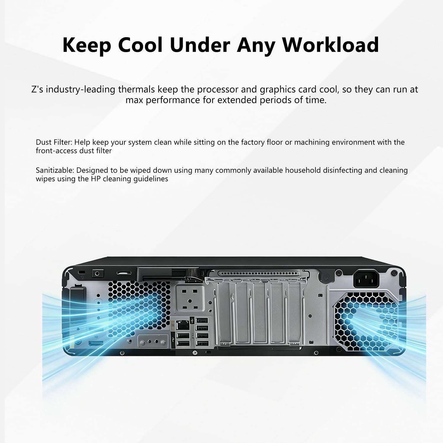 Keep Cool Under Any Workload

Z’s industry-leading thermals keep the processor and graphics card cool, so they can run at max performance for extended periods of time.

Dust Filter: Help keep your system clean while sitting on the factory floor or machining environment with the front-access dust filter.

Sanitizable: Designed to be wiped down using many commonly available household disinfecting and cleaning wipes using the HP cleaning guidelines.