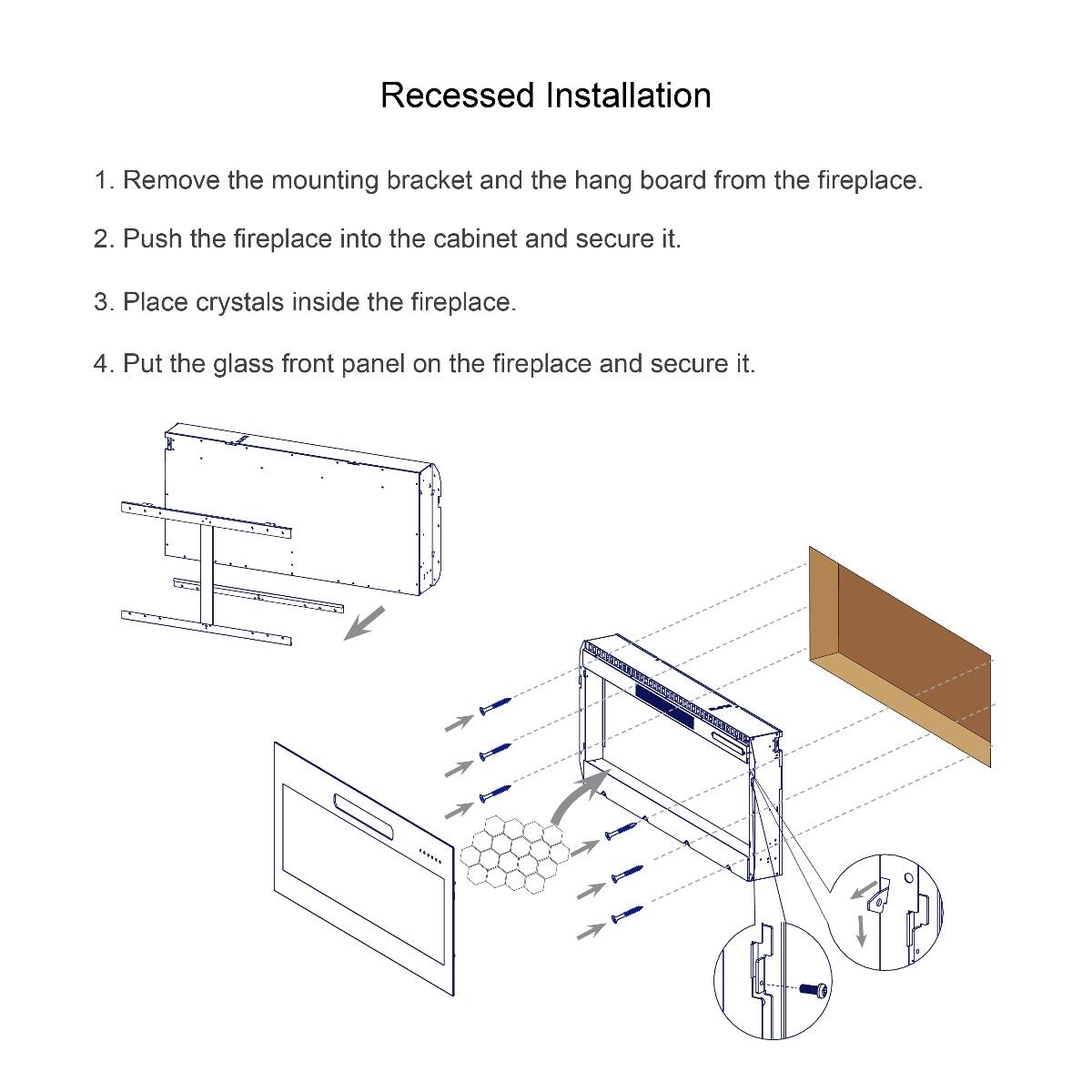 Recessed Installation

1. Remove the mounting bracket and the hang board from the fireplace.
2. Push the fireplace into the cabinet and secure it.
3. Place crystals inside the fireplace.
4. Put the glass front panel on the fireplace and secure it.