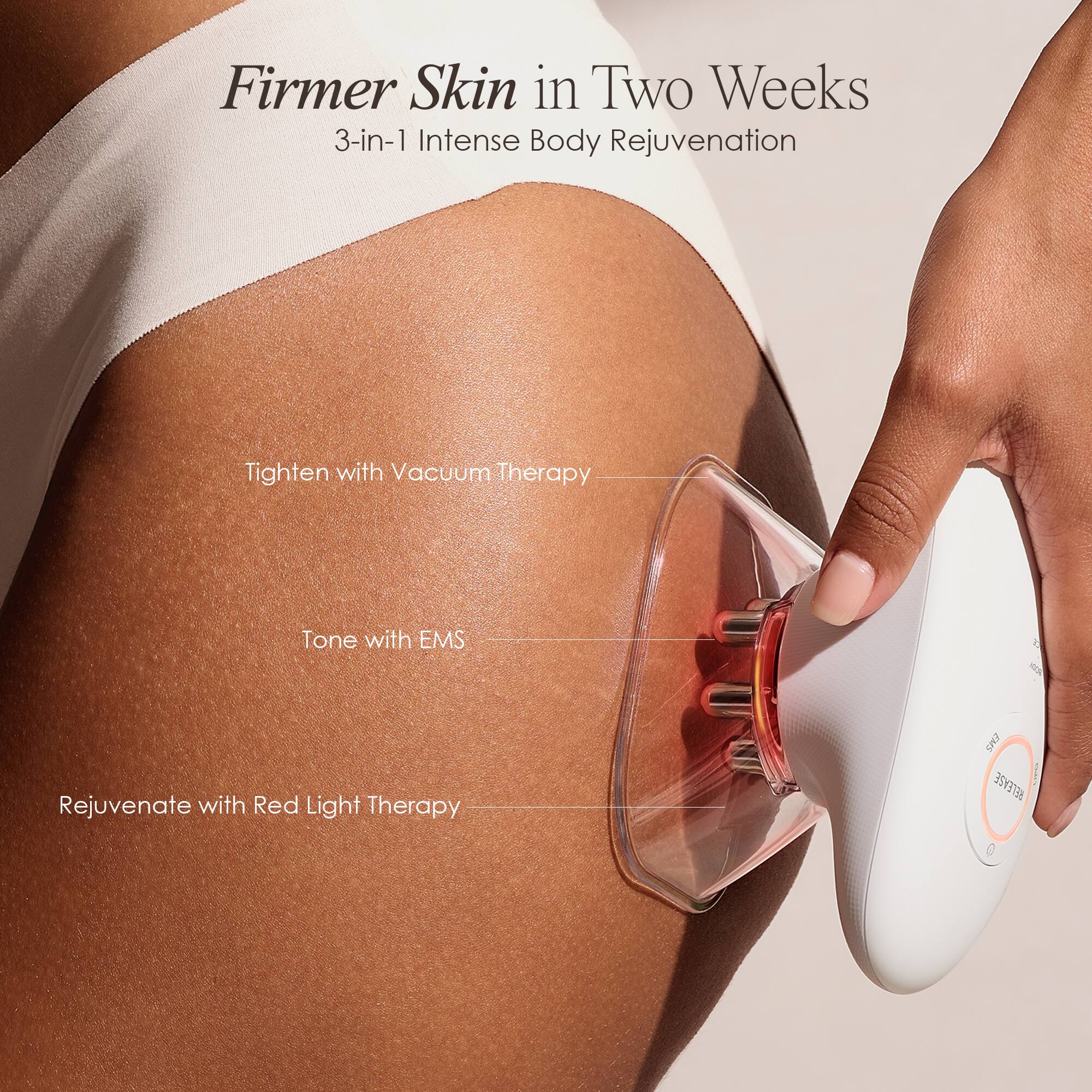 Firmer Skin in Two Weeks  
3-in-1 Intense Body Rejuvenation

Tighten with Vacuum Therapy  
Tone with EMS  
Rejuvenate with Red Light Therapy