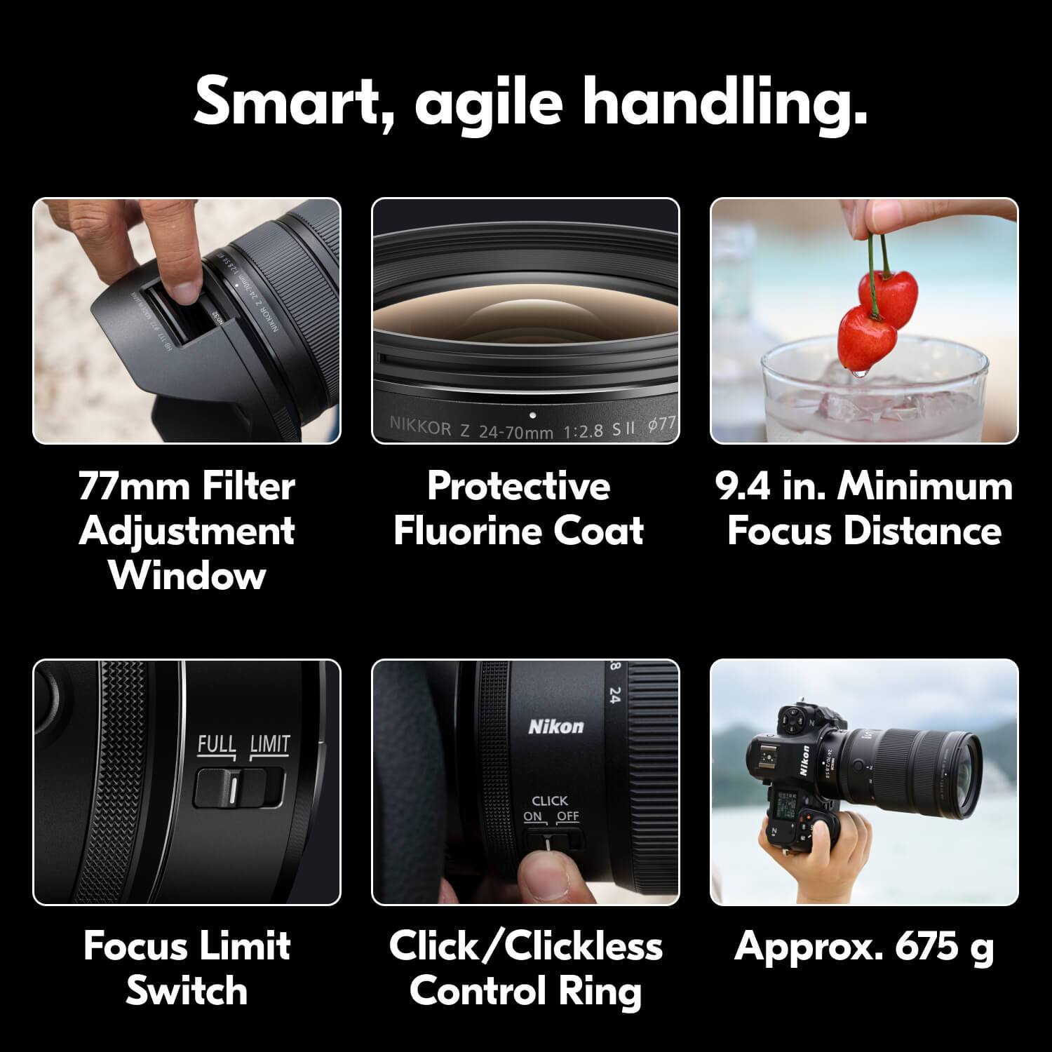 Smart, agile handling.

- 77mm Filter Adjustment Window
- Protective Fluorine Coat
- 9.4 in. Minimum Focus Distance
- Focus Limit Switch
- Click/Clickless Control Ring
- Approx. 675 g