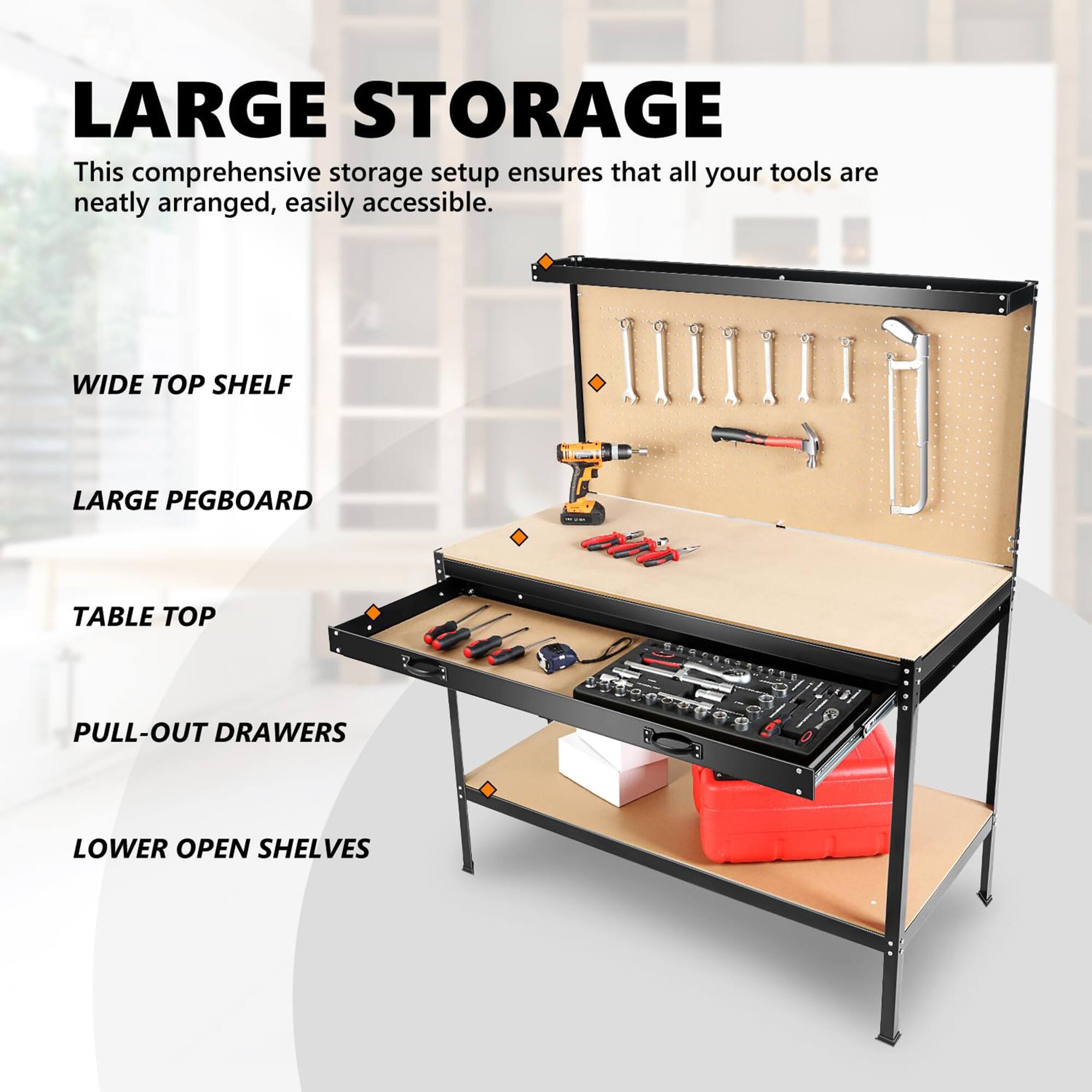 LARGE STORAGE  
This comprehensive storage setup ensures that all your tools are neatly arranged, easily accessible.  

- WIDE TOP SHELF  
- LARGE PEGBOARD  
- TABLE TOP  
- PULL-OUT DRAWERS  
- LOWER OPEN SHELVES
