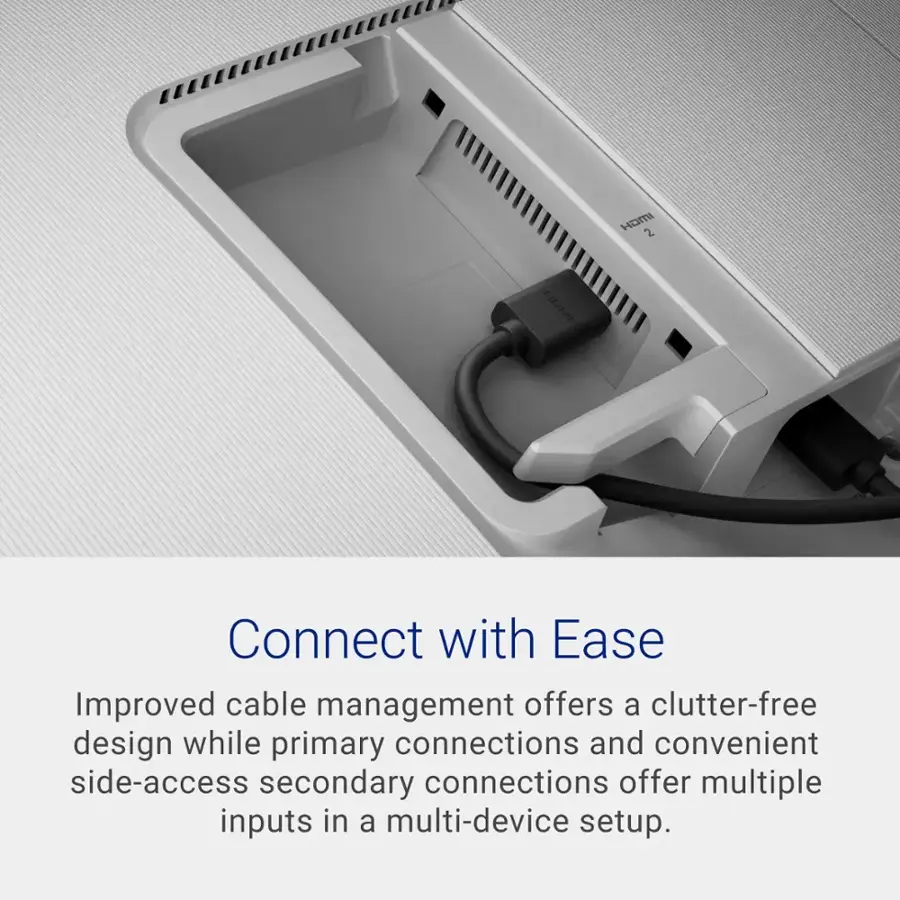 Connect with Ease Improved cable management offers a clutter-free design while primary connections and convenient side-access secondary connections offer multiple inputs in a multi-device setup.