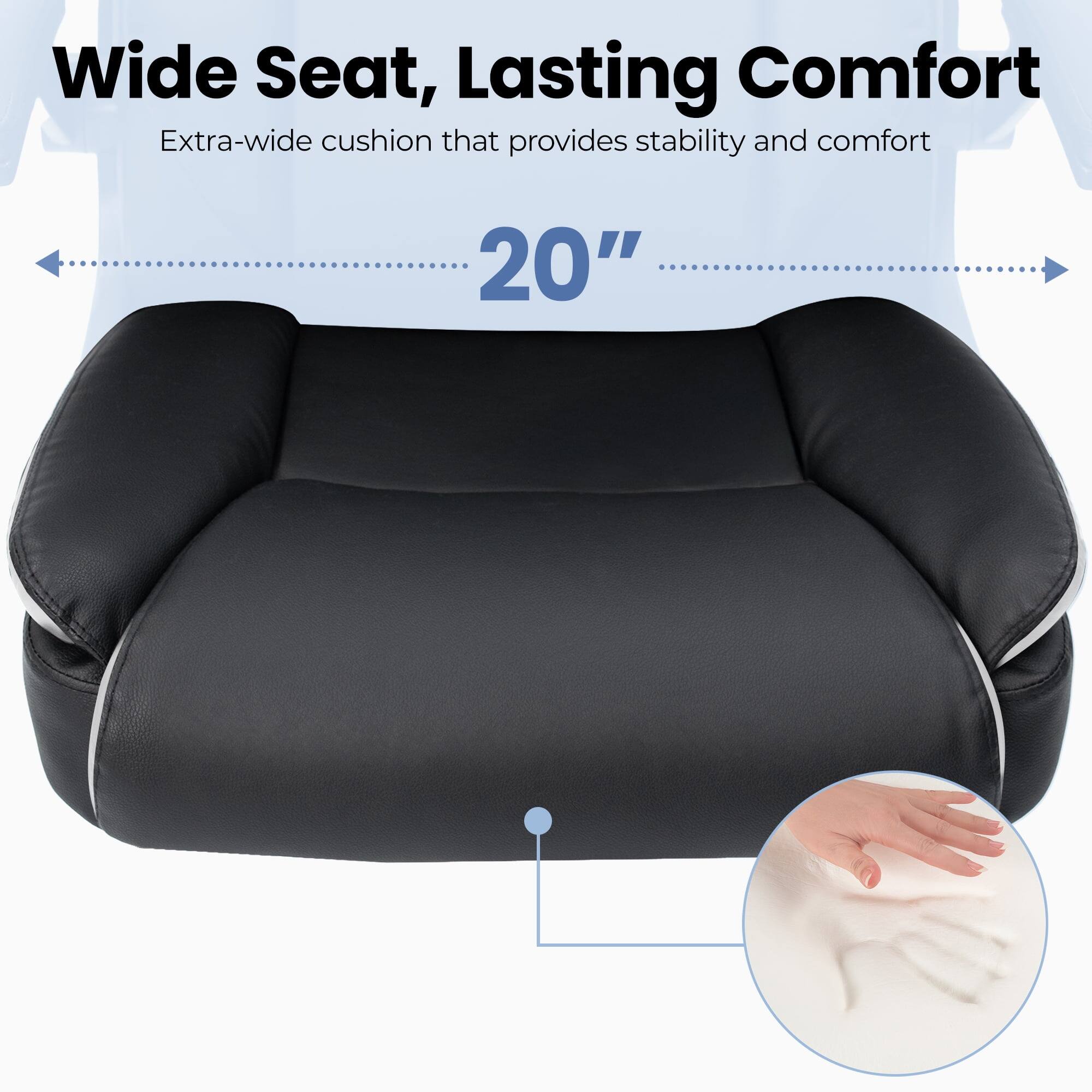 Wide Seat, Lasting Comfort  
Extra-wide cushion that provides stability and comfort  
20"