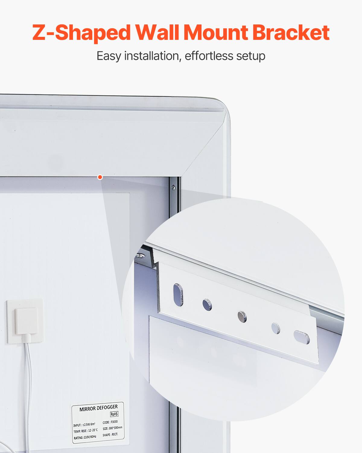 Z-Shaped Wall Mount Bracket  
Easy installation, effortless setup  

MIRROR DEFOGGER  
ROHS  
INPUT: 2.5W/120V  
CODE: F0030  
TEMP RISE: 12-20°C  
SIZE: 300x300mm  
RATING: 110V/60Hz  
SHAPE: RECT