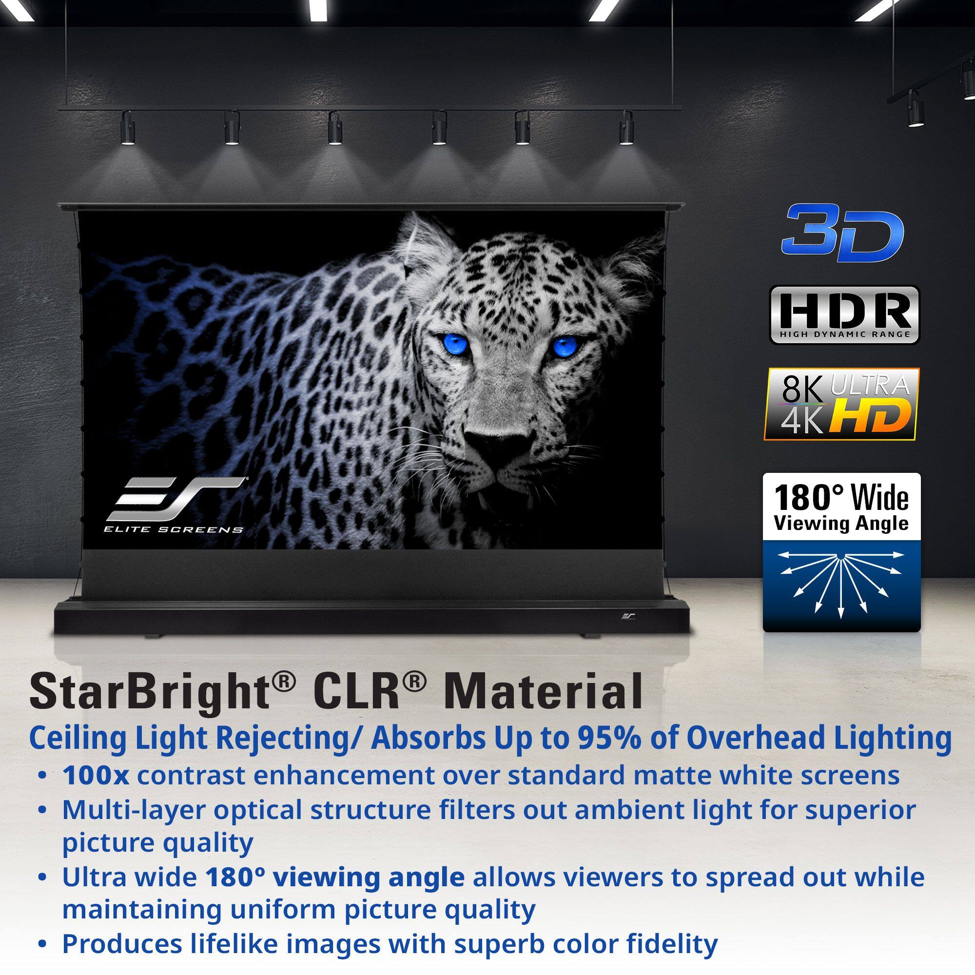 3D HDR HIGH DYNAMIC RANGE  
8K ULTRA 4K HD  
180° Wide Viewing Angle  

StarBright® CLR® Material  
Ceiling Light Rejecting/Absorbs Up to 95% of Overhead Lighting  
100x contrast enhancement over standard matte white screens  
Multi-layer optical structure filters out ambient light for superior picture quality  
Ultra wide 180° viewing angle allows viewers to spread out while maintaining uniform picture quality  
Produces lifelike images with superb color fidelity