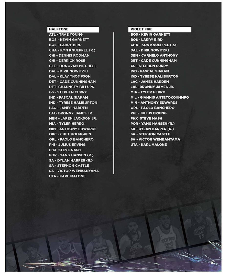 HALFTONE  
ATL - TRAE YOUNG  
BOS - KEVIN GARNETT  
BOS - LARRY BIRD  
CHA - KON KNUEPPEL (R.)  
CHI - DENNIS RODMAN  
CHI - DERRICK ROSE  
CLE - DONOVAN MITCHELL  
DAL - DIRK NOWITZKI  
DAL - KLAY THOMPSON  
DET - CADE CUNNINGHAM  
DET - CHAUNCEY BILLUPS  
GS - STEPHEN CURRY  
IND - PASCAL SIAKAM  
IND - TYRESE HALIBURTON  
LAC - JAMES HARDEN  
LAL - BRONNY JAMES JR.  
MEM - JAREN JACKSON JR.  
MIA - TYLER HERRO  
MIN - ANTHONY EDWARDS  
OKC - CHET HOLMGREN  
ORL - PAOLO BANCHERO  
PHI - JULIUS ERVING  
PHX - STEVE NASH  
POR - YANG HANSEN (R.)  
SA - DYLAN HARPER (R.)  
SA - STEPHON CASTLE  
SA - VICTOR WEMBANYAMA