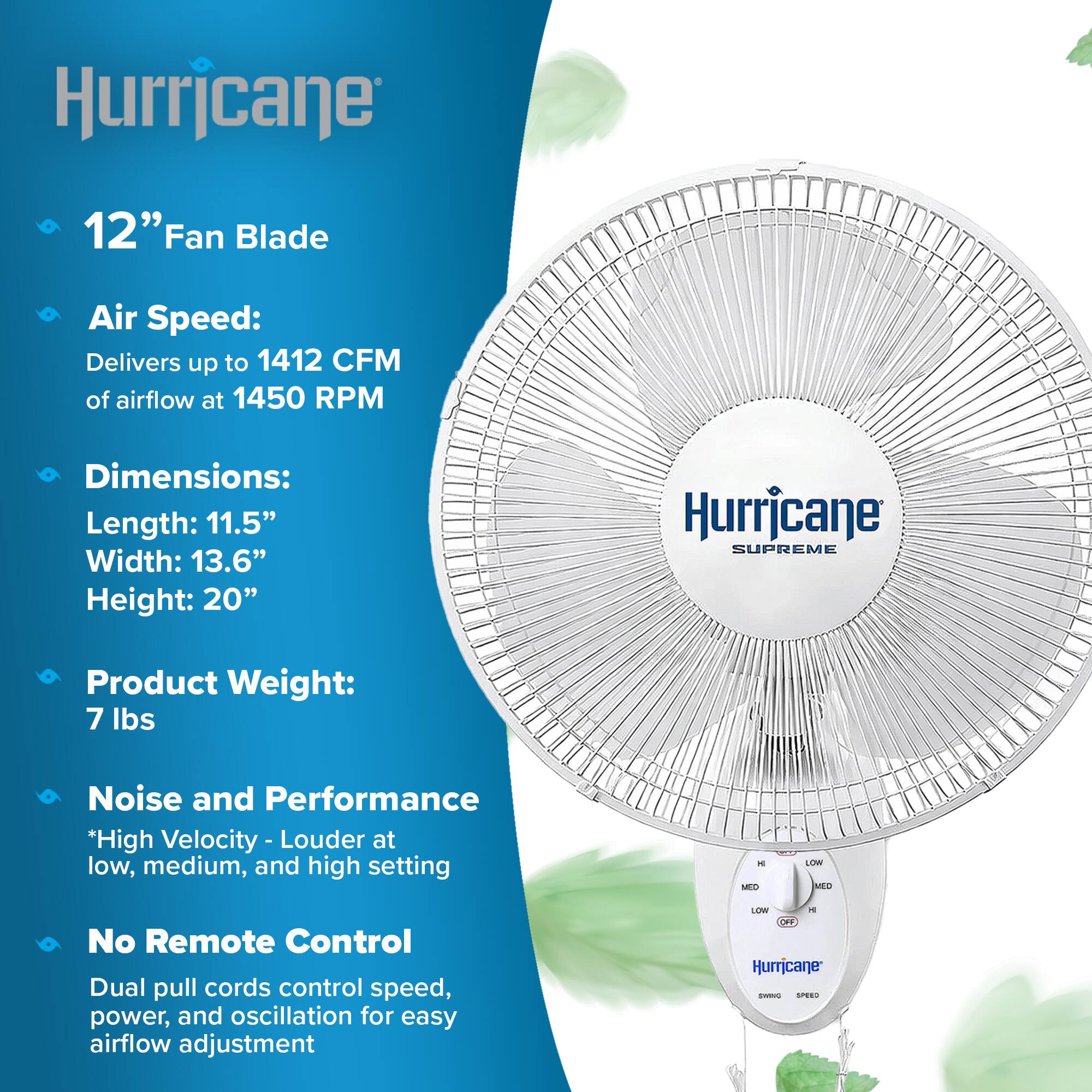 Hurricane  
12" Fan Blade  
Air Speed: Delivers up to 1412 CFM of airflow at 1450 RPM  
Dimensions: Length: 11.5" Width: 13.6" Height: 20"  
Hurricane SUPREME  
Product Weight: 7 lbs  
Noise and Performance *High Velocity - Louder at low, medium, and high setting  
No Remote Control Dual pull cords control speed, power, and oscillation for easy airflow adjustment