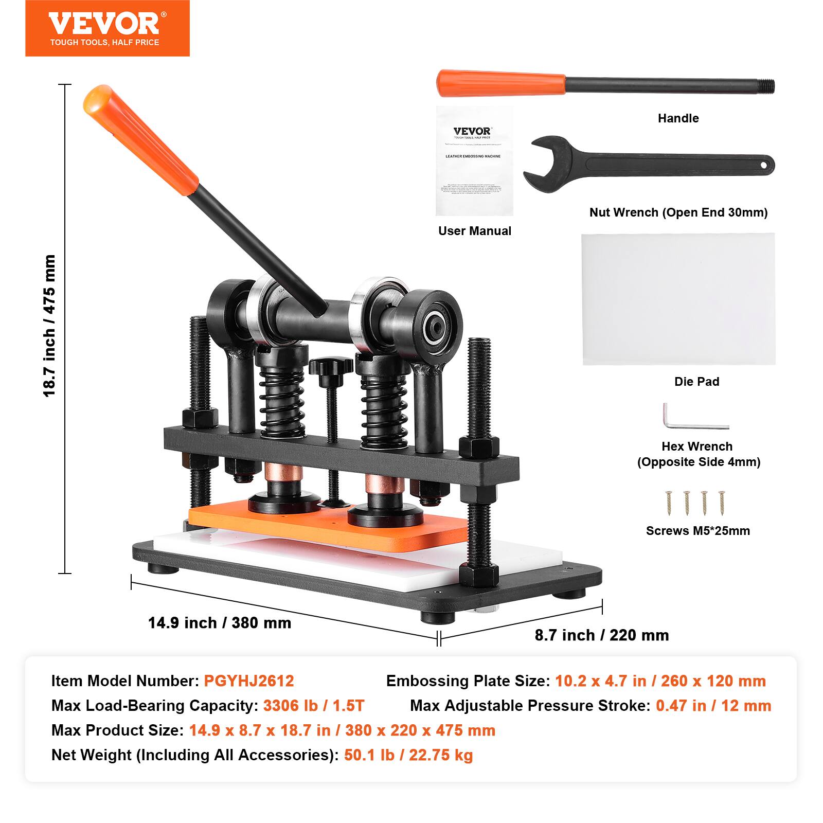 VEVOR TOUGH TOOLS, HALF PRICE

VEVOR

Handle
188855666

mm 475 / inch 18.7

User Manual

Nut Wrench (Open End 30mm) Die Pad
Hex Wrench (Opposite Side 4mm)
Screws M5*25mm

14.9 inch 380 mm
8.7 inch 220 mm

Item Model Number: PGYHJ2612
Embossing Plate Size: 10.2 X 4.7 in / 260 X 120 mm
Max Load-Bearing Capacity: 3306 lb / 1.5T
Max Adjustable Pressure Stroke: 0.47 in / 12 mm
Max Product Size: 14.9 X 8.7 X 18.7 in / 380 X 220 X 475 mm
Net Weight (Including All Accessories): 50.1 lb / 22.75 kg