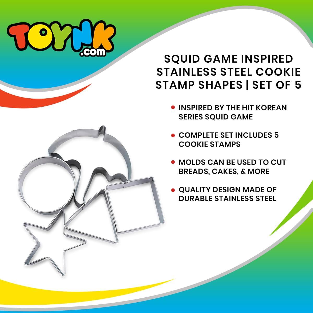 TOYNK.com  
SQUID GAME INSPIRED STAINLESS STEEL COOKIE STAMP SHAPES | SET OF 5  
INSPIRED BY THE HIT KOREAN SERIES SQUID GAME  
COMPLETE SET INCLUDES 5 COOKIE STAMPS  
MOLDS CAN BE USED TO CUT BREADS, CAKES, & MORE  
QUALITY DESIGN MADE OF DURABLE STAINLESS STEEL