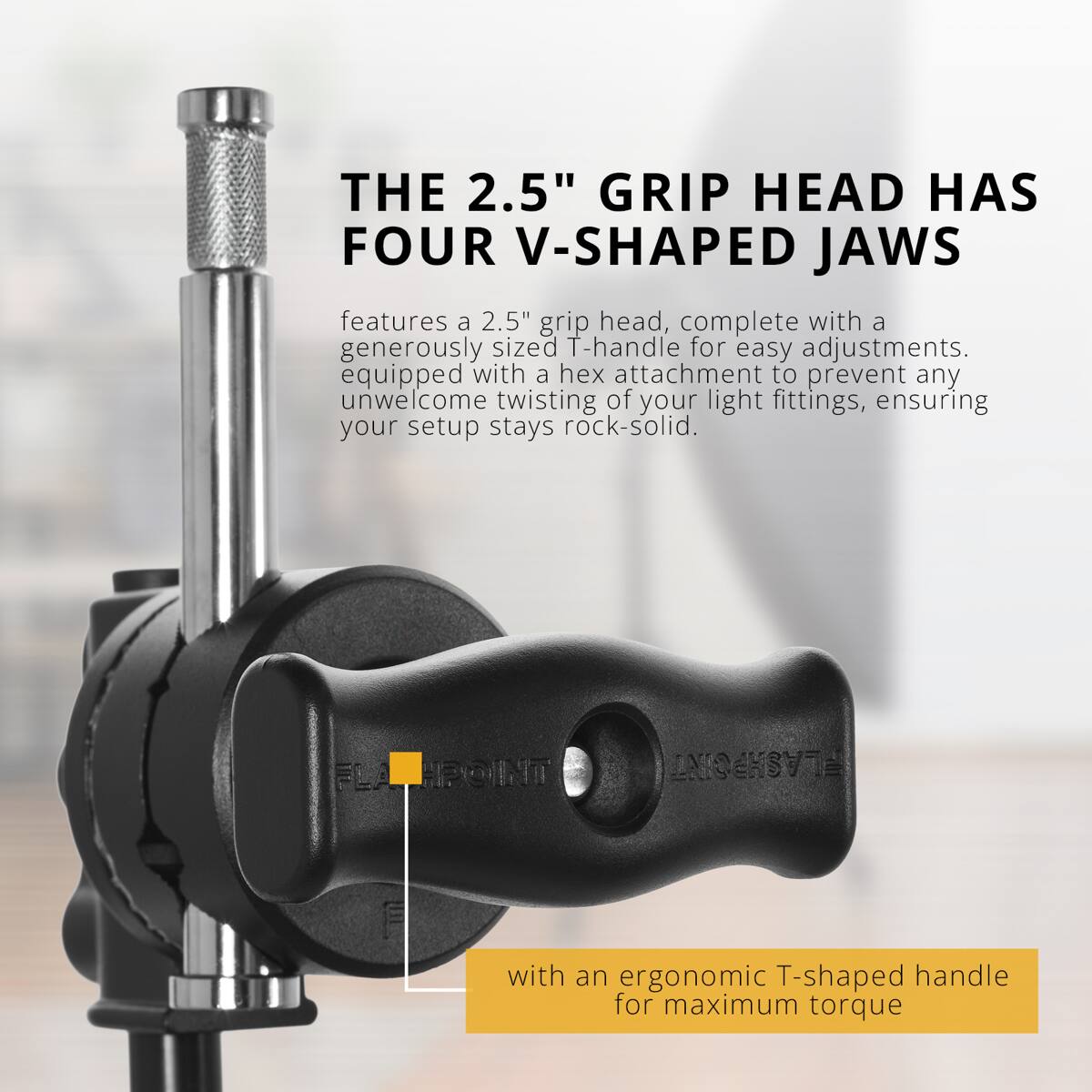 THE 2.5" GRIP HEAD HAS FOUR V-SHAPED JAWS

features a 2.5" grip head, complete with a generously sized T-handle for easy adjustments. equipped with a hex attachment to prevent any unwelcome twisting of your light fittings, ensuring your setup stays rock-solid.

with an ergonomic T-shaped handle for maximum torque