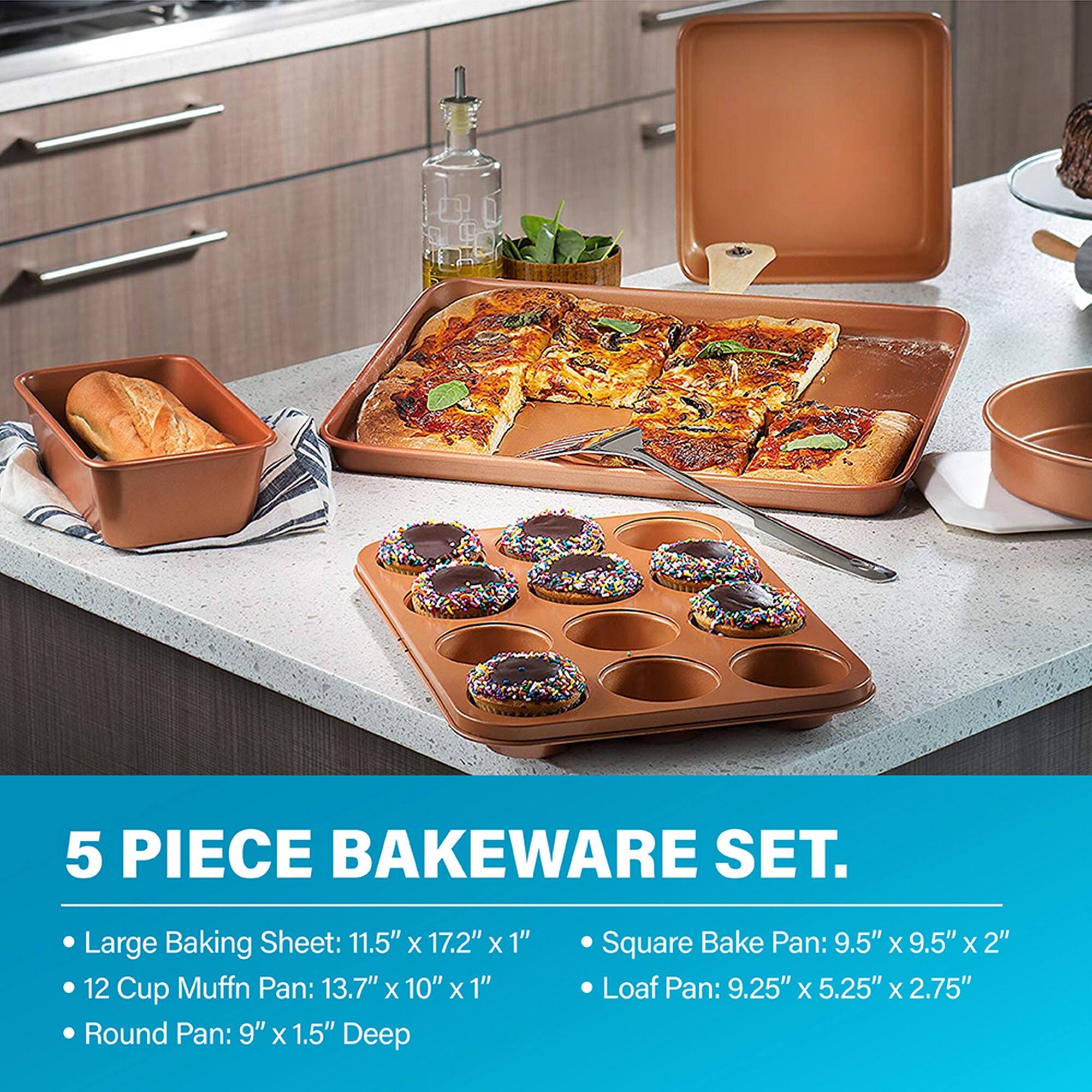 5 PIECE BAKEWARE SET.

- Large Baking Sheet: 11.5" x 17.2" x 1"
- 12 Cup Muffin Pan: 13.7" x 10" x 1"
- Round Pan: 9" x 1.5" Deep
- Square Bake Pan: 9.5" x 9.5" x 2"
- Loaf Pan: 9.25" x 5.25" x 2.75"