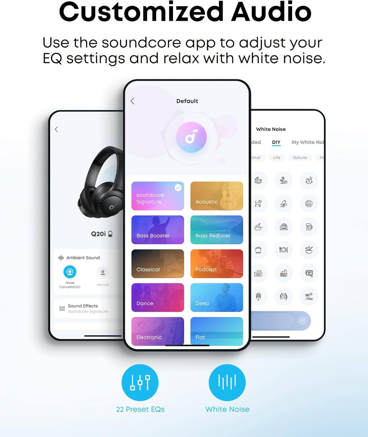 Customized Audio

Use the soundcore app to adjust your EQ settings and relax with white noise.

- Default
- soundcore Signature
- Acoustic
- Ambient Sound
  - Noise Cancellation
  - Normal
- Sound Effects
  - soundcore Signature
- Bass Booster
- Bass Reducer
- Classical
- Podcast
- Dance
- Deep
- Electronic
- Flat

White Noise
- DIY
- My White Noise
- Nature
- Life
- Ambient Sound

22 Preset EQs
White Noise