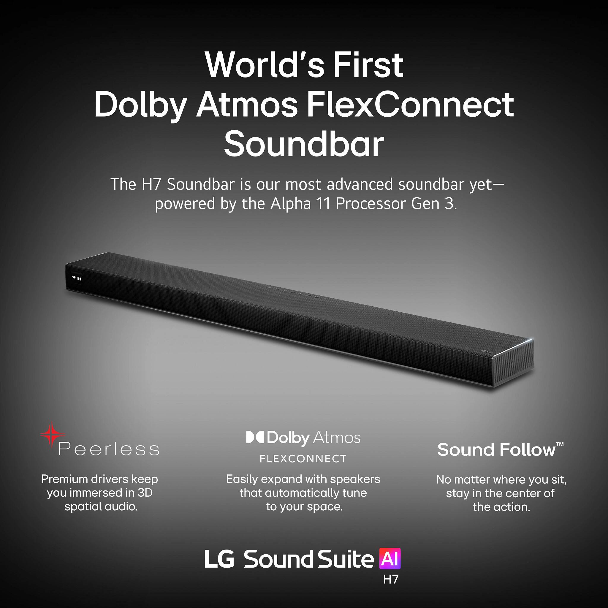 World's First Dolby Atmos FlexConnect Soundbar

The H7 Soundbar is our most advanced soundbar yet—powered by the Alpha 11 Processor Gen 3.

- Peerless: Premium drivers keep you immersed in 3D spatial audio.
- Dolby Atmos FLEXCONNECT: Easily expand with speakers that automatically tune to your space.
- Sound Follow™: No matter where you sit, stay in the center of the action.

LG Sound Suite AI H7