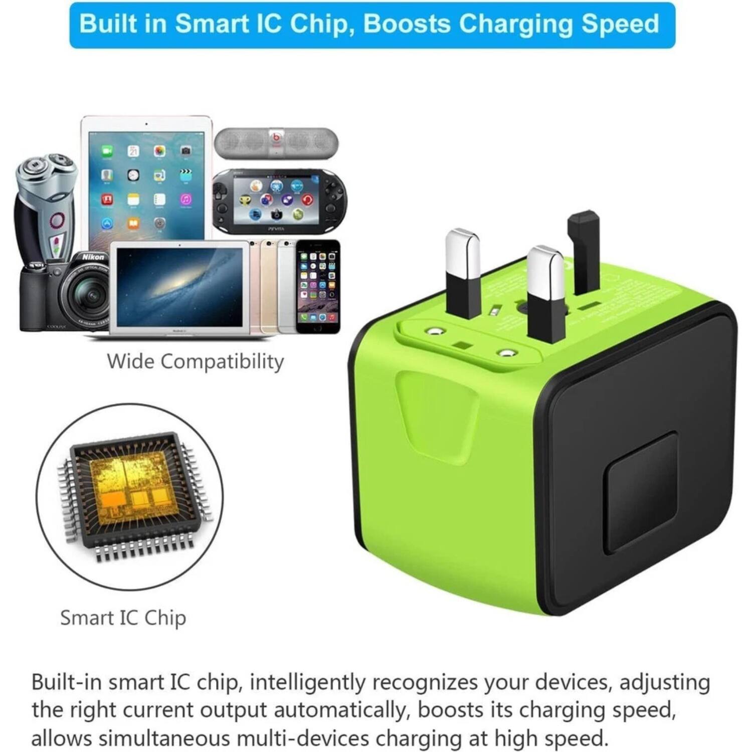 Built in Smart IC Chip, Boosts Charging Speed

Wide Compatibility

Smart IC Chip

Built-in smart IC chip, intelligently recognizes your devices, adjusting the right current output automatically, boosts its charging speed, allows simultaneous multi-devices charging at high speed.
