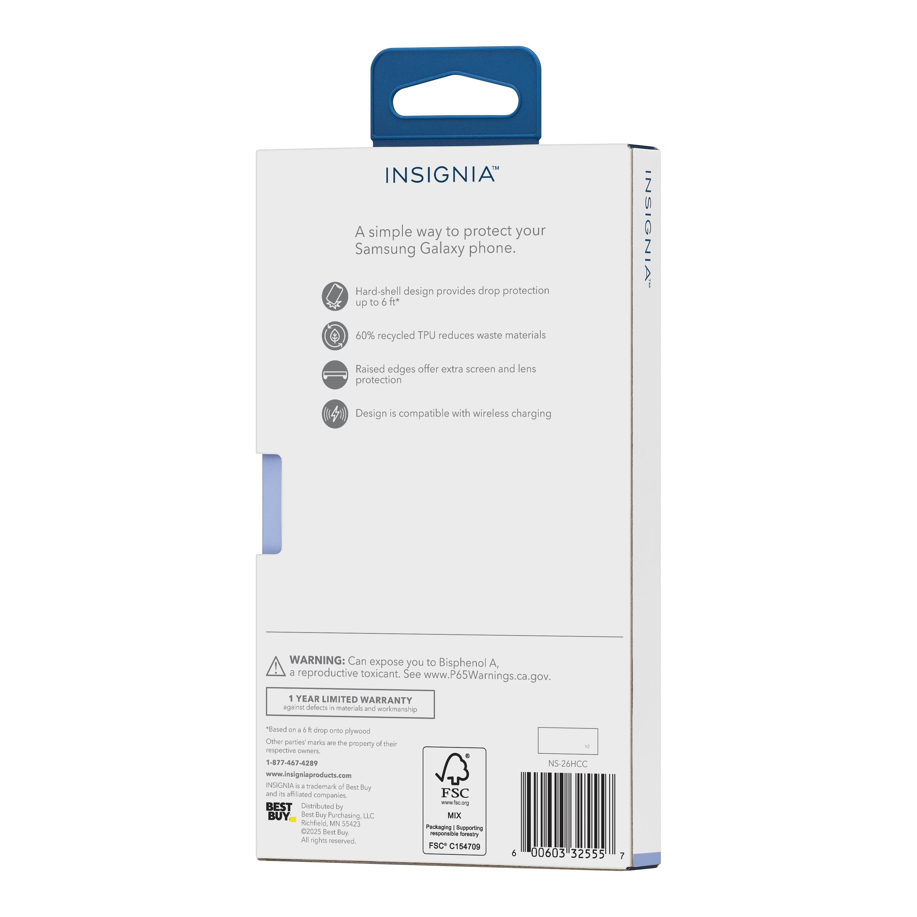 INSIGNIA™  
A simple way to protect your Samsung Galaxy phone.  

- Hard-shell design provides drop protection up to 6 ft.  
- 60% recycled TPU reduces waste materials.  
- Raised edges offer extra screen and lens protection.  
- Design is compatible with wireless charging.  

WARNING: Can expose you to Bisphenol A, a reproductive toxicant. See www.P65Warnings.ca.gov.  

1 YEAR LIMITED WARRANTY  
against defects in materials and workmanship.  

Other partner marks are the property of their respective owners.  

1-877-467-4289  
www.insigniaproducts.com  

BEST DUTY  
Distributed by:  
UC Rudolph, LLC  
Richmond, MN 55423  

FSC MIX  
FSC C154709  
NS-26HCC  
00603 32555 7  

NS-26HCC  
6 000603 32555 7