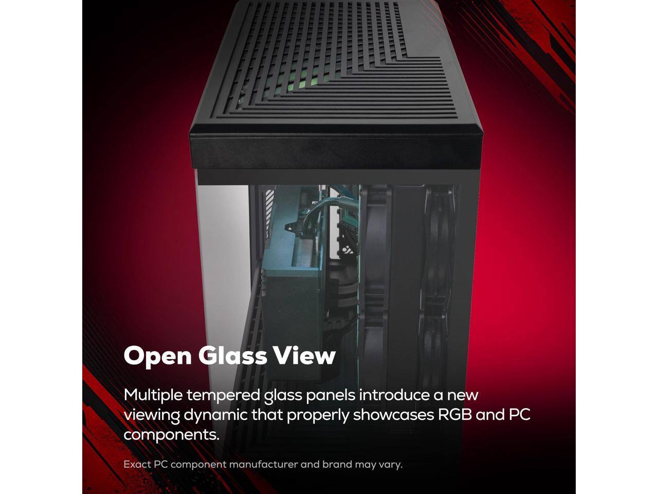 Open Glass View

Multiple tempered glass panels introduce a new viewing dynamic that properly showcases RGB and PC components.

Exact PC component manufacturer and brand may vary.