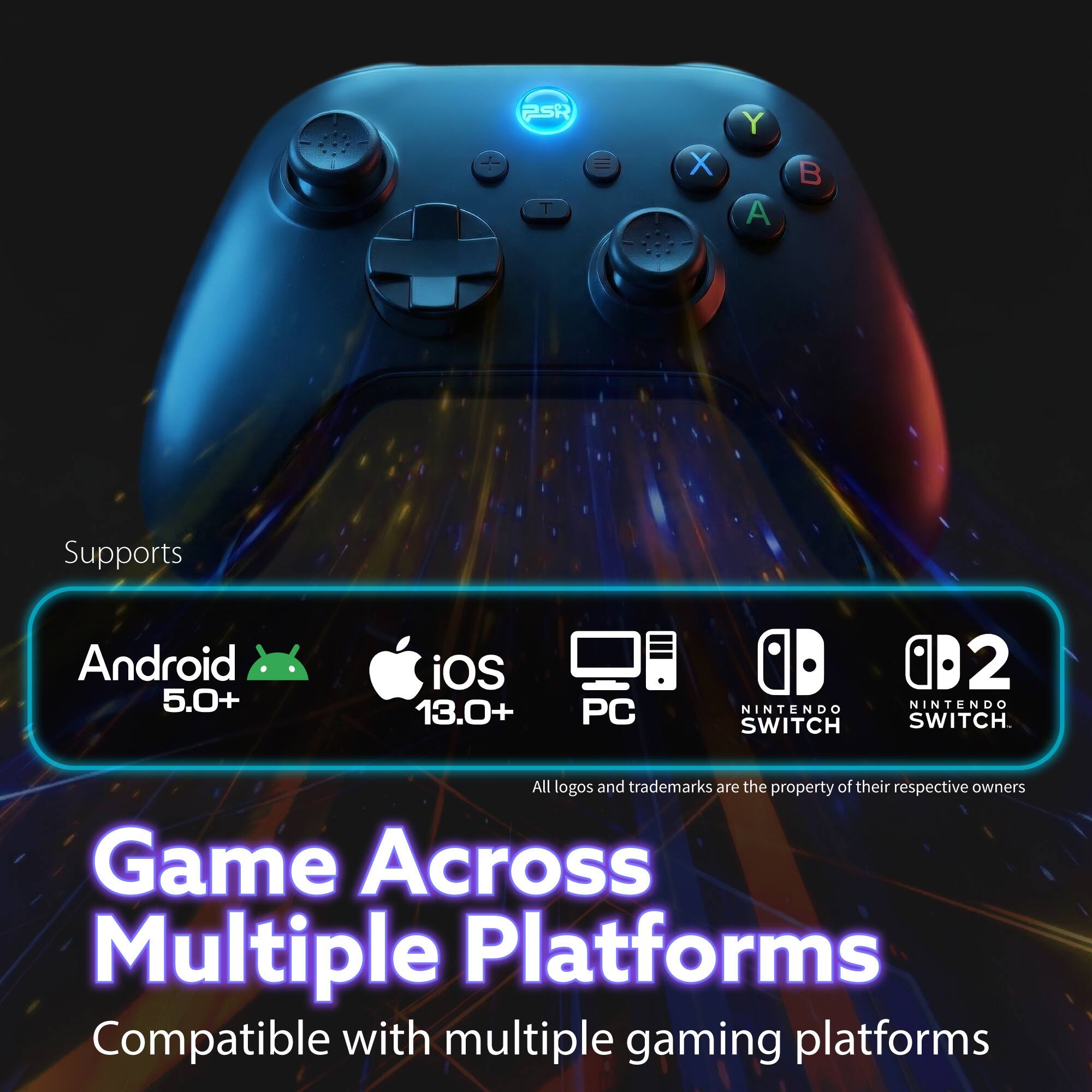 PSR 1 = X Y A B  
Supports Android 5.0+ iOS 13.0+ PC NINTENDO SWITCH 0D2 NINTENDO SWITCH  
All logos and trademarks are the property of their respective owners  
Game Across Multiple Platforms  
Compatible with multiple gaming platforms