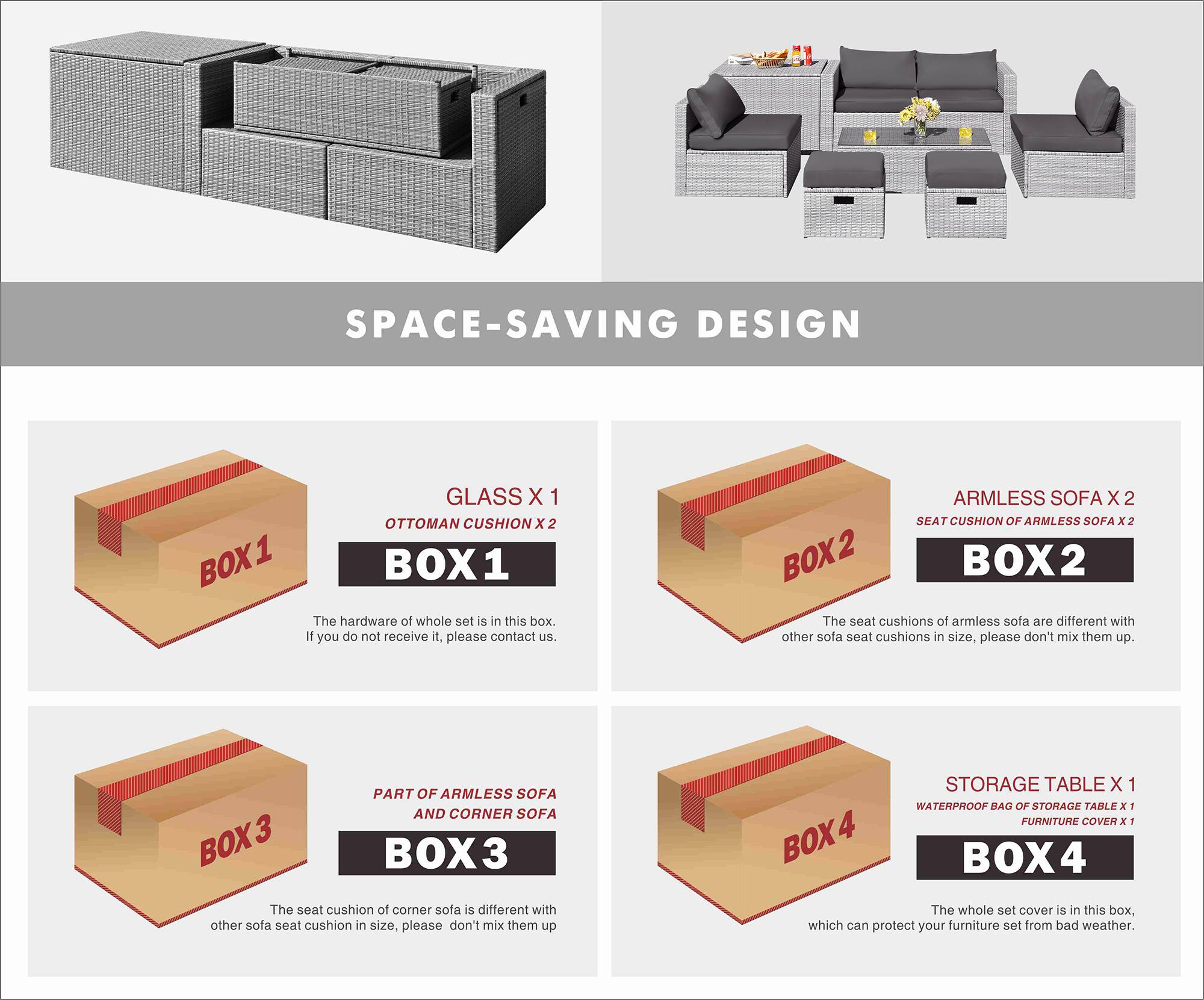 SPACE-SAVING DESIGN

BOX 1
GLASS X 1
OTTOMAN CUSHION X 2
The hardware of whole set is in this box. If you do not receive it, please contact us.

BOX 2
ARMLESS SOFA X 2
SEAT CUSHION OF ARMLESS SOFA x 2
The seat cushions of armless sofa are different with other sofa seat cushions in size, please don't mix them up.

BOX 3
PART OF ARMLESS SOFA AND CORNER SOFA
The seat cushion of corner sofa is different with other sofa seat cushion in size, please don't mix them up

BOX 4
STORAGE TABLE X 1
WATERPROOF BAG OF STORAGE TABLE x 1
FURNITURE COVER x 1
The whole set cover is in this box, which can protect your furniture set from bad weather.
