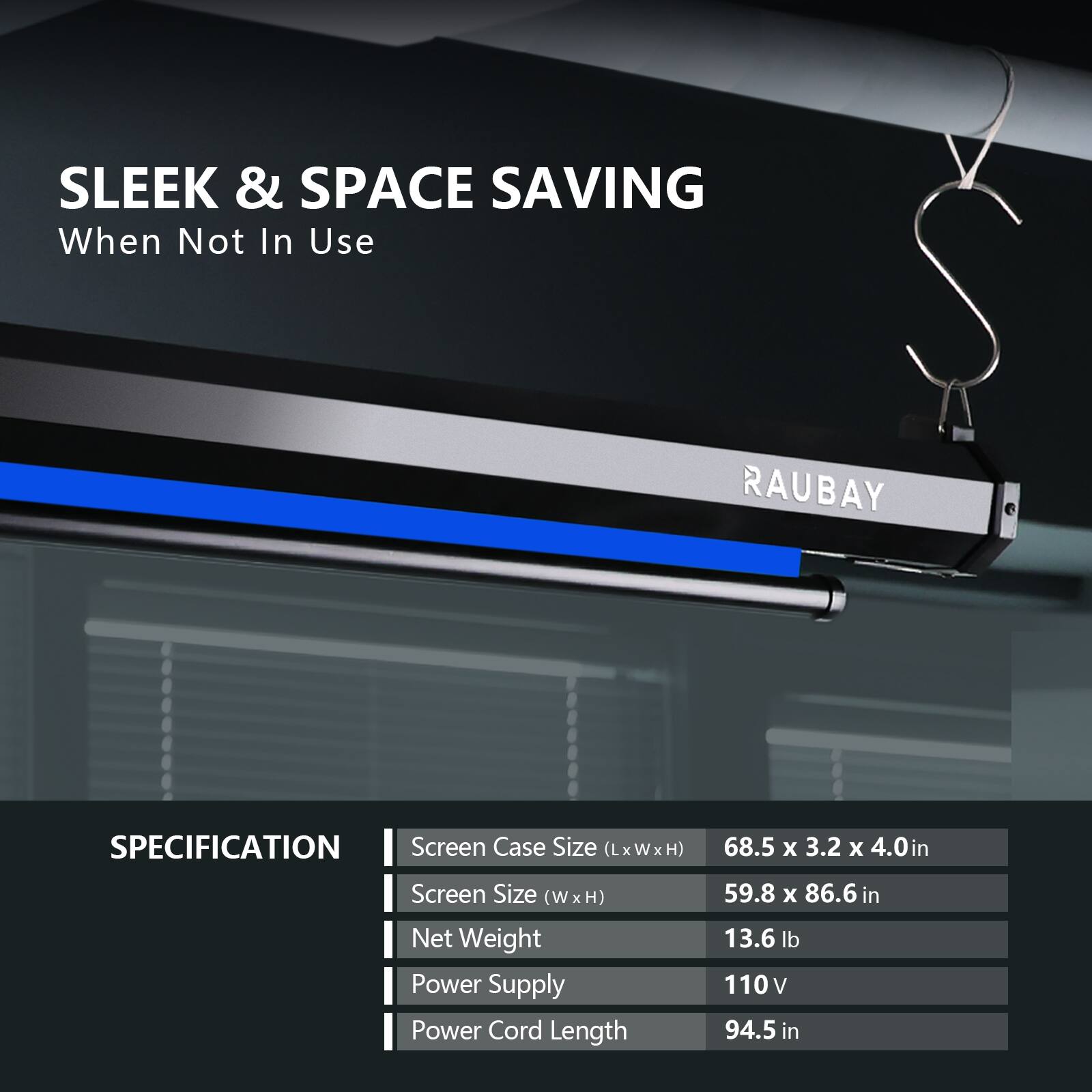 SLEEK & SPACE SAVING  
When Not In Use  

RAUBAY  

SPECIFICATION  
- Screen Case Size (LxWxH): 68.5 x 3.2 x 4.0 in  
- Screen Size (W x H): 59.8 x 86.6 in  
- Net Weight: 13.6 lb  
- Power Supply: 110V  
- Power Cord Length: 94.5 in