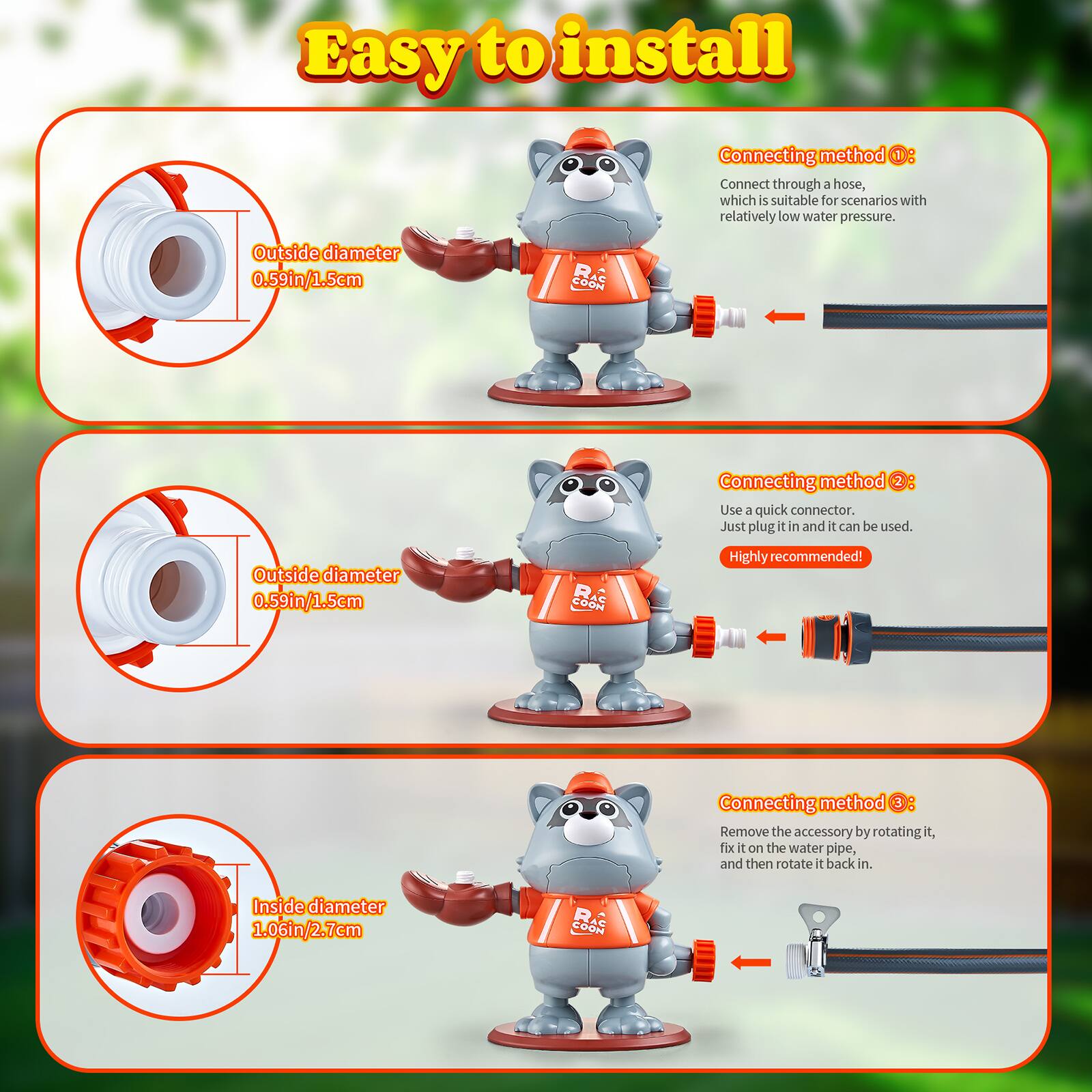 Easy to install

Connecting method 1: Connect through a hose, which is suitable for scenarios with relatively low water pressure. Outside diameter 0.59in/1.5cm

Connecting method 2: Use a quick connector. Just plug it in and it can be used. Outside diameter 0.59in/1.5cm

Connecting method 3: Remove the accessory by rotating it, fix it on the water pipe, and then rotate it back in. Inside diameter 1.06in/2.7cm