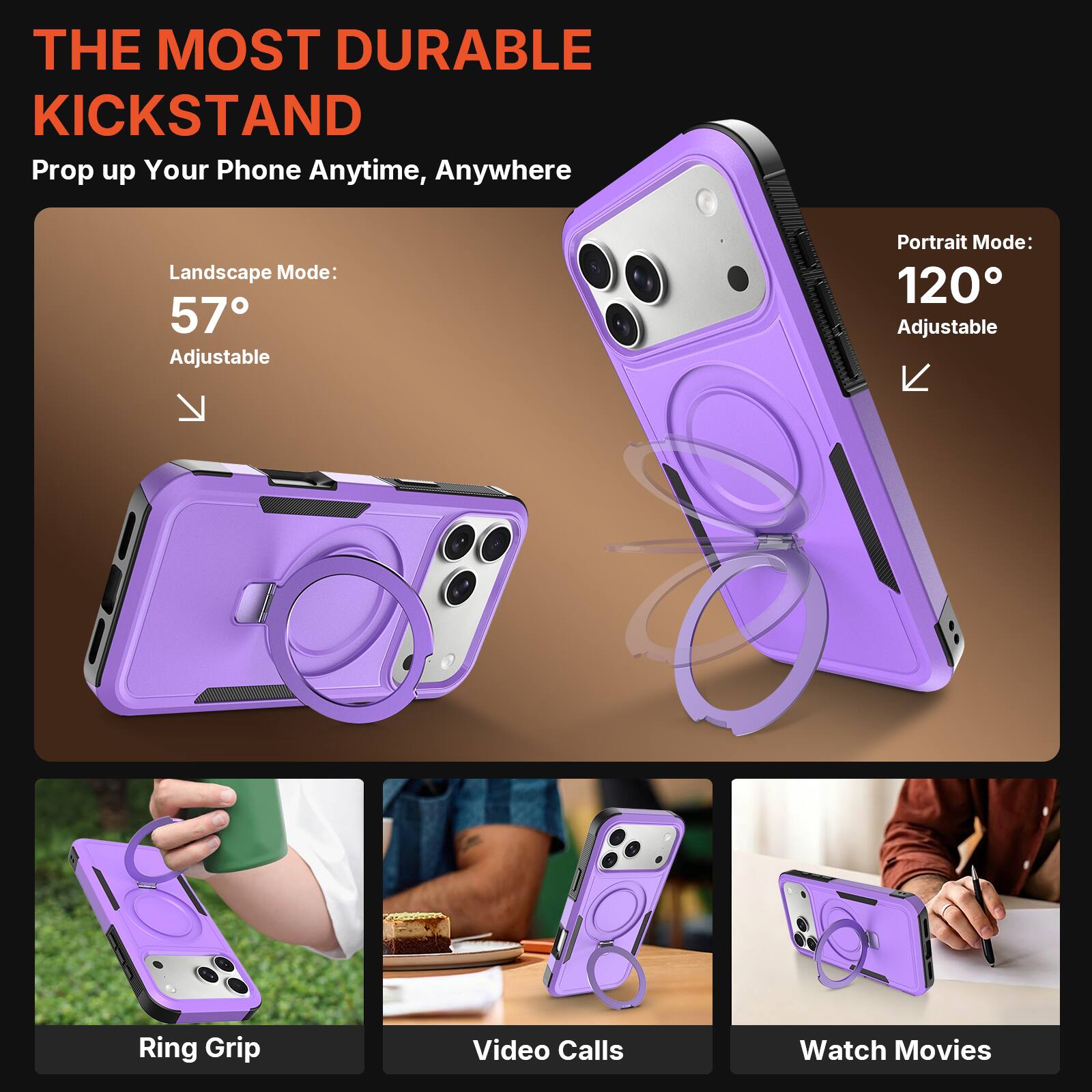 THE MOST DURABLE KICKSTAND  
Prop up Your Phone Anytime, Anywhere  

Landscape Mode: 57° Adjustable  
Portrait Mode: 120° Adjustable  

Ring Grip  
Video Calls  
Watch Movies