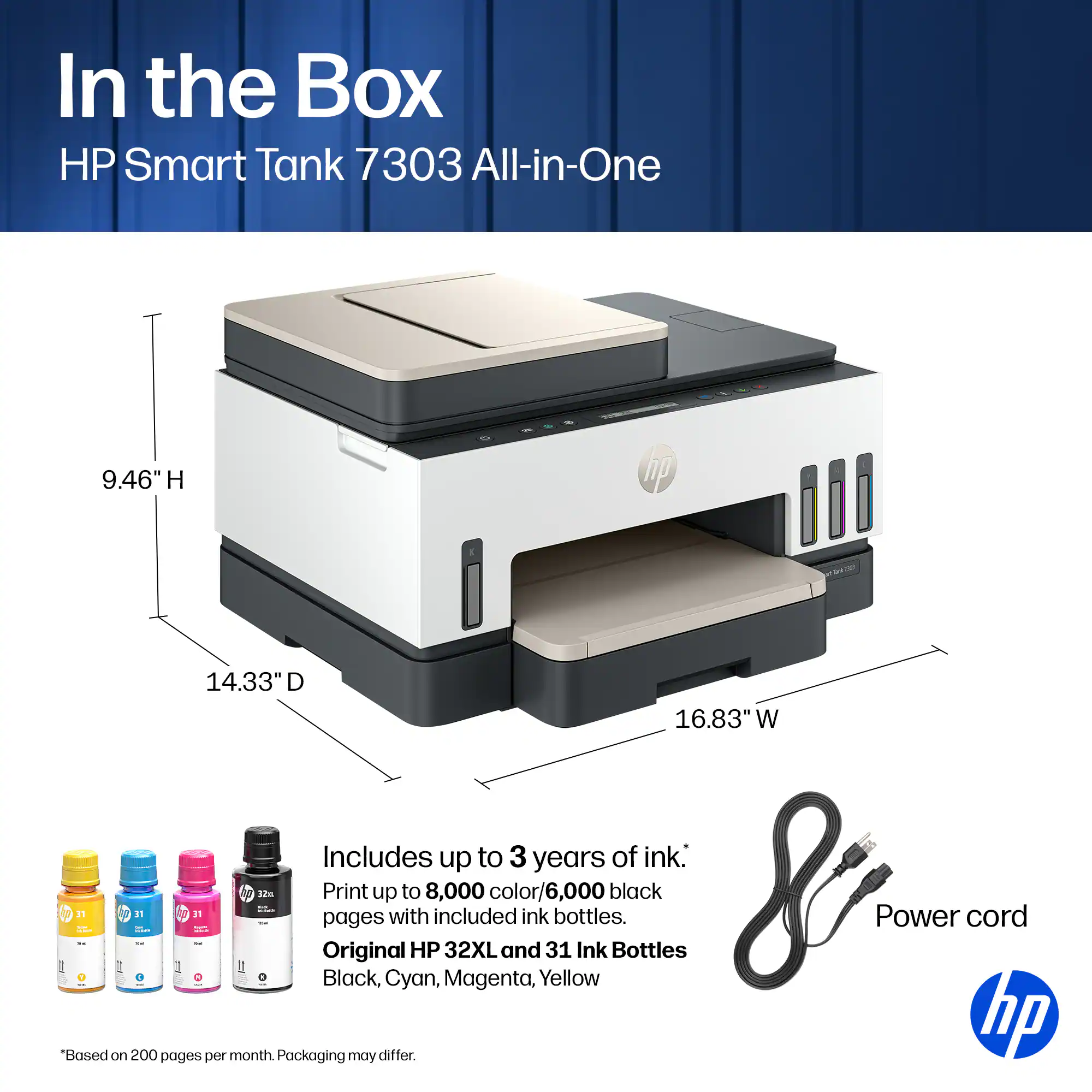 In the Box HP Smart Tank 7303 All-in-One  
9.46" H 14.33" D 16.83" W  
Includes up to 3 years of ink.  
Print up to 8,000 color/6,000 black pages with included ink.  
Original HP 32XL and 31 Ink Bottles: Black, Cyan, Magenta, Yellow  
Power cord  
*Based on 200 pages per month. Packaging may differ.  
hp