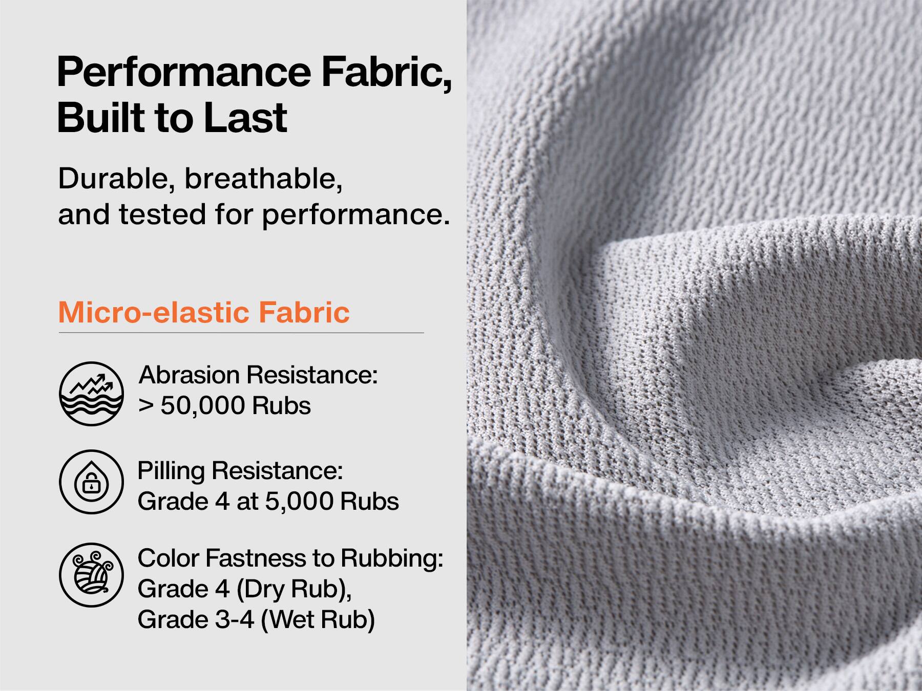 Performance Fabric, Built to Last

Durable, breathable, and tested for performance.

Micro-elastic Fabric

Abrasion Resistance: >50,000 Rubs

Pilling Resistance: Grade 4 at 5,000 Rubs

Color Fastness to Rubbing: Grade 4 (Dry Rub), Grade 3-4 (Wet Rub)
