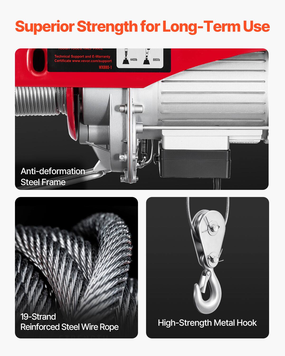 Superior Strength for Long-Term Use

TOOLS, DALL NIVE

Technical Support and E-Warranty Certificate www.vevor.com/support WX880-1

440lb
880lb

Anti-deformation Steel Frame

19-Strand Reinforced Steel Wire Rope

High-Strength Metal Hook