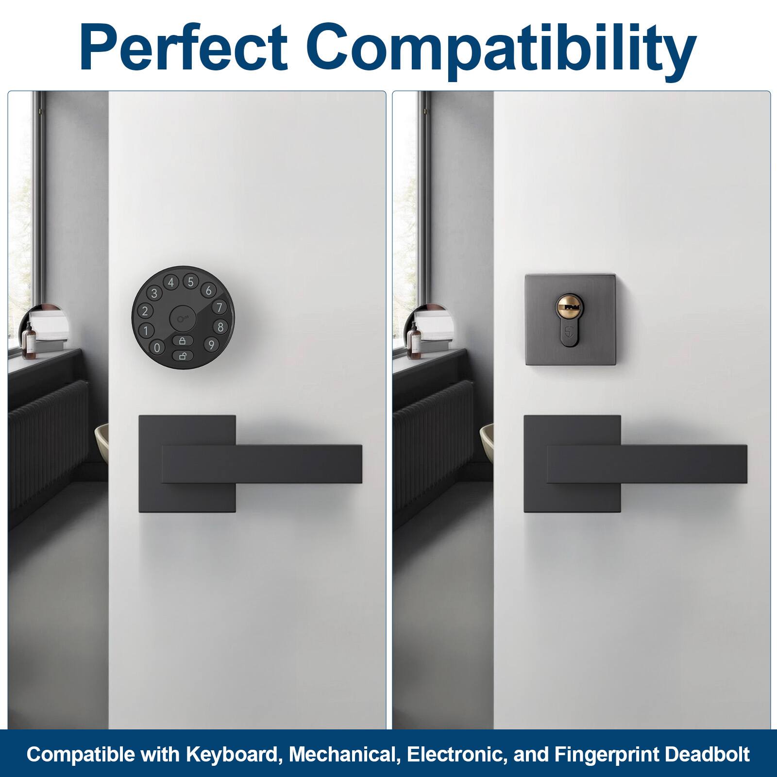 Perfect Compatibility

Compatible with Keyboard, Mechanical, Electronic, and Fingerprint Deadbolt