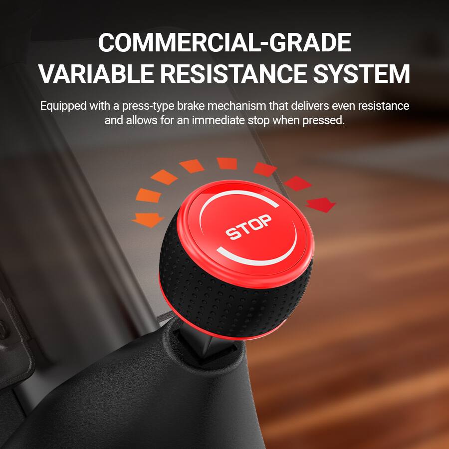 COMMERCIAL-GRADE VARIABLE RESISTANCE SYSTEM  
Equipped with a press-type brake mechanism that delivers even resistance and allows for an immediate stop when pressed.