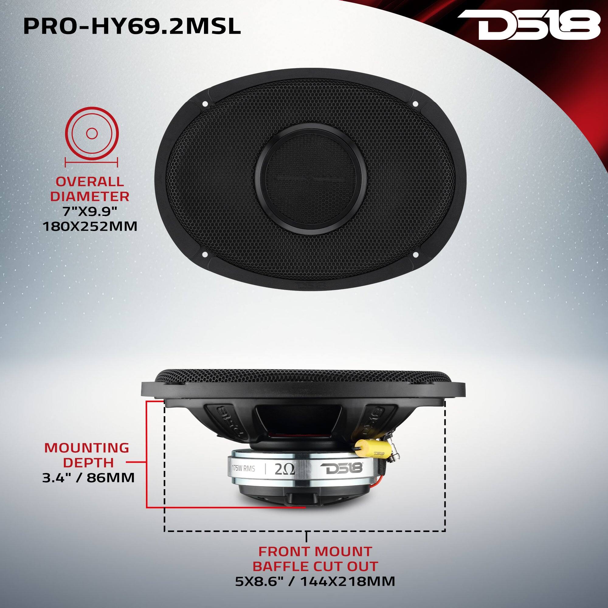 PRO-HY69.2MSL

D518

OVERALL DIAMETER 7"X9.9" 180X252MM

MOUNTING DEPTH 3.4" / 86MM

175W RMS

20

D518

FRONT MOUNT BAFFLE CUT OUT 5X8.6" / 144X218MM