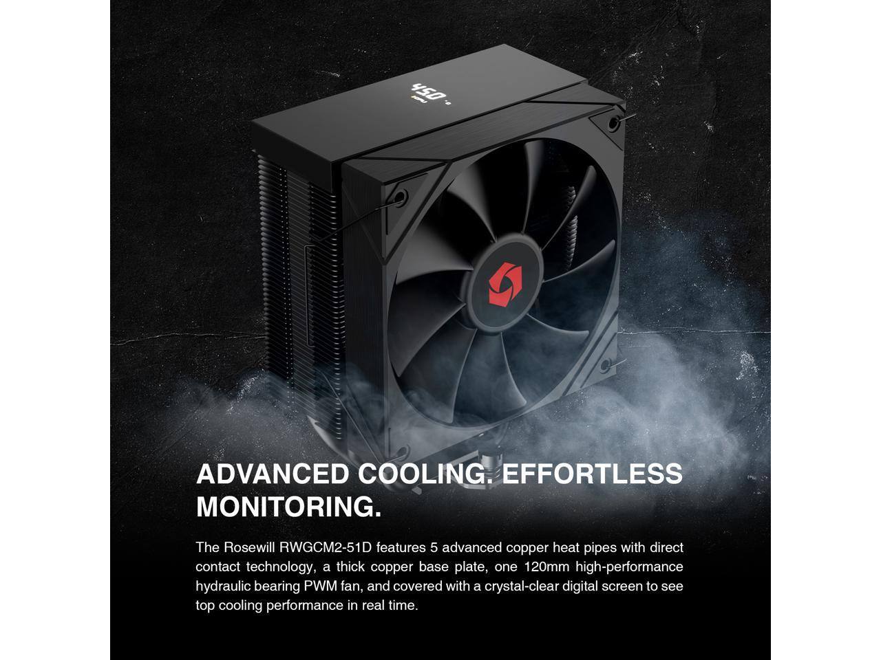 450 - ADVANCED COOLING. EFFORTLESS MONITORING. The Rosewill RWGCM2-51D features 5 advanced copper heat pipes with direct contact technology, a thick copper base plate, one 120mm high-performance hydraulic bearing PWM fan, and covered with a crystal-clear digital screen to see top cooling performance in real time.