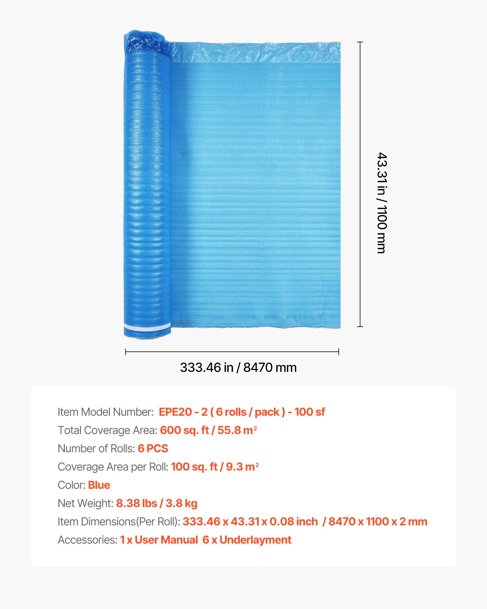 43.31 in / 1100 mm  
333.46 in / 8470 mm  

Item Model Number: EPE20-2 (6 rolls / pack) - 100 sf  

Total Coverage Area: 600 sq. ft / 55.8 m²  

Number of Rolls: 6 PCS  

Coverage Area per Roll: 100 sq. ft / 9.3 m²  

Color: Blue  

Net Weight: 8.38 lbs / 3.8 kg  

Item Dimensions (Per Roll): 333.46 x 43.31 x 0.08 inch / 8470 x 1100 x 2 mm  

Accessories: 1x User Manual, 6 x Underlayment
